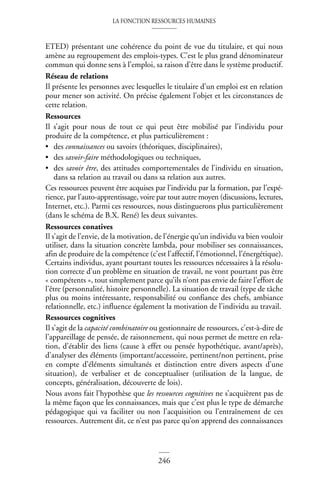 LA FONCTION RESSOURCES HUMAINES
246
ETED) présentant une cohérence du point de vue du titulaire, et qui nous
amène au regroupement des emplois-types. C’est le plus grand dénominateur
commun qui donne sens à l’emploi, sa raison d’être dans le système productif.
Réseau de relations
Il présente les personnes avec lesquelles le titulaire d’un emploi est en relation
pour mener son activité. On précise également l’objet et les circonstances de
cette relation.
Ressources
Il s’agit pour nous de tout ce qui peut être mobilisé par l’individu pour
produire de la compétence, et plus particulièrement :
• des connaissances ou savoirs (théoriques, disciplinaires),
• des savoir-faire méthodologiques ou techniques,
• des savoir être, des attitudes comportementales de l’individu en situation,
dans sa relation au travail ou dans sa relation aux autres.
Ces ressources peuvent être acquises par l’individu par la formation, par l’expé-
rience, par l’auto-apprentissage, voire par tout autre moyen (discussions, lectures,
Internet, etc.). Parmi ces ressources, nous distinguerons plus particulièrement
(dans le schéma de B.X. René) les deux suivantes.
Ressources conatives
Il s’agit de l’envie, de la motivation, de l’énergie qu’un individu va bien vouloir
utiliser, dans la situation concrète lambda, pour mobiliser ses connaissances,
afin de produire de la compétence (c’est l’affectif, l’émotionnel, l’énergétique).
Certains individus, ayant pourtant toutes les ressources nécessaires à la résolu-
tion correcte d’un problème en situation de travail, ne vont pourtant pas être
« compétents », tout simplement parce qu’ils n’ont pas envie de faire l’effort de
l’être (personnalité, histoire personnelle). La situation de travail (type de tâche
plus ou moins intéressante, responsabilité ou confiance des chefs, ambiance
relationnelle, etc.) influence également la motivation de l’individu au travail.
Ressources cognitives
Il s’agit de la capacité combinatoire ou gestionnaire de ressources, c’est-à-dire de
l’appareillage de pensée, de raisonnement, qui nous permet de mettre en rela-
tion, d’établir des liens (cause à effet ou pensée hypothétique, avant/après),
d’analyser des éléments (important/accessoire, pertinent/non pertinent, prise
en compte d’éléments simultanés et distinction entre divers aspects d’une
situation), de verbaliser et de conceptualiser (utilisation de la langue, de
concepts, généralisation, découverte de lois).
Nous avons fait l’hypothèse que les ressources cognitives ne s’acquièrent pas de
la même façon que les connaissances, mais que c’est plus le type de démarche
pédagogique qui va faciliter ou non l’acquisition ou l’entraînement de ces
ressources. Autrement dit, ce n’est pas parce qu’on apprend des connaissances
 