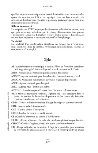 GLOSSAIRE
247
©
Dunod
–
La
photocopie
non
autorisée
est
un
délit
que l’on apprend automatiquement à savoir les réutiliser dans un autre cadre,
qu’on fait mentalement le lien entre quelque chose que l’on a appris, et la
nécessité de l’utiliser pour résoudre ce problème particulier qui se pose à soi
dans une situation de travail.
Rôle socio-productif
Un emploi-type ETED regroupe des situations individuelles variées, mais
qui présentent une spécificité par le champ d’intervention (ou grandes
« attributions »), leur rôle d’interface, et leur « finalité globale ». Ensemble, ces
notions font apparaître le rôle socio-productif de l’emploi type.
Variabilité
La variabilité d’un emploi reflète l’incidence des facteurs liés à l’environne-
ment (exemples : type de clientèle, type d’organisation du travail, etc.) sur les
composantes d’un emploi.
Sigles
AES : Administration économique et sociale. Filière de formation combinant
droit et gestion, généralement dispensée dans les universités de Droit
AFPA : Association de formation professionnelle des adultes
ANACT : Agence nationale pour l’amélioration des conditions de travail
ANDCP : Association nationale des directeurs et cadres de personnel
ANPE : Agence nationale pour l’emploi
APEC : Agence pour l’emploi des cadres
ASSEDIC : Association pour l’emploi dans l’industrie et le commerce
BTS : Brevet de technicien supérieur. Diplôme bac + 2 se préparant dans les
lycées, les centres de formation d’apprentis ou les centres de formation
continue. Nombreuses spécialisations
CDD : Contrat à durée déterminée. Il s’agit d’un type de contrat de travail
CDI : Contrat à durée indéterminée
CCE : Comité central d’entreprise
CCI : Chambre de commerce et d’industrie
CE : Comité d’entreprise ou comité d’établissement
CEREQ : Centre d’études et de recherches sur les emplois et les qualifications
CHSCT : Comité d’hygiène, de sécurité et des conditions de travail
CIF : Congé individuel de formation. Il s’agit de la possibilité pour un adulte
de reprendre des études, en cours d’emploi, et d’en faire prendre en charge
 