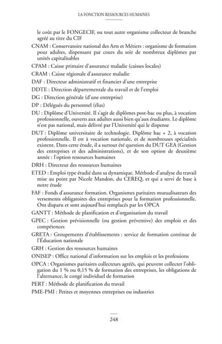 LA FONCTION RESSOURCES HUMAINES
248
le coût par le FONGECIF, ou tout autre organisme collecteur de branche
agréé au titre du CIF
CNAM : Conservatoire national des Arts et Métiers : organisme de formation
pour adultes, dispensant par cours du soir de nombreux diplômes par
unités capitalisables
CPAM : Caisse primaire d’assurance maladie (caisses locales)
CRAM : Caisse régionale d’assurance maladie
DAF : Directeur administratif et financier d’une entreprise
DDTE : Direction départementale du travail et de l’emploi
DG : Direction générale (d’une entreprise)
DP : Délégués du personnel (élus)
DU : Diplôme d’Université. Il s’agit de diplômes post-bac ou plus, à vocation
professionnelle, ouverts aux adultes aussi bien qu’aux étudiants. Le diplôme
n’est pas national, mais délivré par l’Université qui le dispense
DUT : Diplôme universitaire de technologie. Diplôme bac + 2, à vocation
professionnelle. Il est à vocation nationale, et de nombreuses spécialités
existent. Dans cette étude, il a surtout été question du DUT GEA (Gestion
des entreprises et des administrations), et de son option de deuxième
année : l’option ressources humaines
DRH : Directeur des ressources humaines
ETED : Emploi type étudié dans sa dynamique. Méthode d’analyse du travail
mise au point par Nicole Mandon, du CEREQ, et qui a servi de base à
notre étude
FAF : Fonds d’assurance formation. Organismes paritaires mutualisateurs des
versements obligatoires des entreprises pour la formation professionnelle.
Ont disparu et sont aujourd’hui remplacés par les OPCA
GANTT : Méthode de planification et d’organisation du travail
GPEC : Gestion prévisionnelle (ou gestion préventive) des emplois et des
compétences
GRETA : Groupements d’établissements : service de formation continue de
l’Éducation nationale
GRH : Gestion des ressources humaines
ONISEP : Office national d’information sur les emplois et les professions
OPCA : Organismes paritaires collecteurs agréés, qui peuvent collecter l’obli-
gation du 1 % ou 0,15 % de formation des entreprises, les obligations de
l’alternance, le congé individuel de formation
PERT : Méthode de planification du travail
PME-PMI : Petites et moyennes entreprises ou industries
 