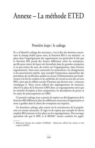 250
Annexe – La méthode ETED
Première étape : le cadrage
Il y a d’abord le cadrage des structures, c’est-à-dire des données concer-
nant le champ étudié (pour nous, la fonction RH et ses métiers) : sa
place dans l’organigramme des organisations (en particulier le fait que
la fonction RH prend des formes différentes selon les entreprises,
qu’elle peut exister de façon très formalisée dans les grandes entreprises
et ne pas exister du tout, du moins sur l’organigramme, dans d’autres
organisations). Sont aussi concernées les orientations, les changements
et les mouvements repérés, (par exemple l’importance aujourd’hui des
procédures de certification qualité ou encore l’informatisation qui boule-
versent à la fois les emplois et les méthodes de travail au sein des services
RH), ainsi que les débats actuels (l’homme qui devient une « ressource
stratégique »). Nous avons collecté des organigrammes de structure,
observé la place de la fonction GRH dans ces organigrammes ainsi que
les intitulés d’emplois et leur composition, les descriptions de postes et
les sujets de préoccupations en GRH.
Ce premier cadrage nous a permis de repérer un développement de la
fonction RH différencié dans les différentes structures d’organisation et
nous a guidées dans le choix des entreprises où enquêter.
Un deuxième cadrage, plus centré sur la connaissance de la popula-
tion est ensuite nécessaire. Il s’agit ici de repérer par exemple les divers
emplois RH existants et leur place sur les organigrammes. Des ouvrages
spécialisés tels que le RFE et le ROME1 notent combien les appel-
1. Répertoire français des emplois (CEREQ) – Répertoire officiel des métiers et des
emplois (ANPE).
 