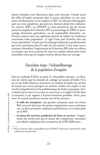 ANNEXE – LA MÉTHODE ETED
251
©
Dunod
–
La
photocopie
non
autorisée
est
un
délit
lations d’emplois sont fluctuantes dans cette fonction. L’étude suivie
des offres d’emploi paraissant dans la presse spécialisée est une autre
source d’information sur les emplois en RH. Les données démographi-
ques sur cette population, peu précises, donnent plutôt des tendances.
Les sources APEC ou ONISEP ne nous permettent pas de trouver
parmi les emplois de la fonction RH le pourcentage de DRH, le pour-
centage d’assistants généralistes, ou de responsables formation, etc.
D’autres sources nous ont également permis de repérer les évolutions
concernant notre population : il s’agit d’une part d’articles dans des
revues spécialisées1, d’autre part les échanges informels et professionnels
que nous entretenons dans le cadre de nos activités. Cette étape nous a
amenées à formaliser l’organisation de la fonction RH selon un schéma
en système, qui nous a permis de situer les emplois choisis pour notre
échantillon ainsi que les emplois-métiers décrits dans cet ouvrage.
Deuxième étape : l’échantillonnage
de la population d’enquête
Dans la méthode ETED, on parle d’« échantillon raisonné » en fonc-
tion de critères que les données de cadrage ont permis d’établir. Il ne
sert à rien d’aller observer, interviewer un titulaire d’emploi sur son lieu
de travail sans savoir pourquoi on souhaite étudier son emploi et son
travail (compréhension de la problématique de fond) et pourquoi celui-
ci plutôt qu’un autre ou en tout cas sans situer cet emploi à la fois dans
sa structure et par rapport à d’autres insertions possibles. Ainsi, pour
nous, les critères pertinents retenus ont été les suivants :
– la taille des entreprises : des grandes entreprises ayant un service
RH structuré ainsi que des petites organisations ayant seulement
une ou deux personnes employées partiellement ou à temps plein
sur la RH;
– la nature des activités, production de biens ou services : l’organi-
sation du travail ainsi que la nature des compétences nécessaires
aux salariés impliquent des conceptions de la RH différentes;
1. Revue Personnel, éditée mensuellement par l’ANDCP (Association nationale des cadres
et directeurs de personnel).
 