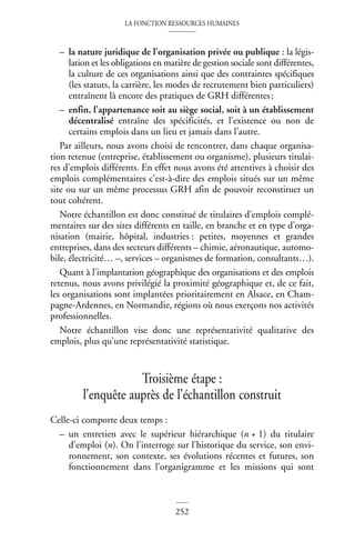 LA FONCTION RESSOURCES HUMAINES
252
– la nature juridique de l’organisation privée ou publique : la légis-
lation et les obligations en matière de gestion sociale sont différentes,
la culture de ces organisations ainsi que des contraintes spécifiques
(les statuts, la carrière, les modes de recrutement bien particuliers)
entraînent là encore des pratiques de GRH différentes;
– enfin, l’appartenance soit au siège social, soit à un établissement
décentralisé entraîne des spécificités, et l’existence ou non de
certains emplois dans un lieu et jamais dans l’autre.
Par ailleurs, nous avons choisi de rencontrer, dans chaque organisa-
tion retenue (entreprise, établissement ou organisme), plusieurs titulai-
res d’emplois différents. En effet nous avons été attentives à choisir des
emplois complémentaires c’est-à-dire des emplois situés sur un même
site ou sur un même processus GRH afin de pouvoir reconstituer un
tout cohérent.
Notre échantillon est donc constitué de titulaires d’emplois complé-
mentaires sur des sites différents en taille, en branche et en type d’orga-
nisation (mairie, hôpital, industries : petites, moyennes et grandes
entreprises, dans des secteurs différents – chimie, aéronautique, automo-
bile, électricité… –, services – organismes de formation, consultants…).
Quant à l’implantation géographique des organisations et des emplois
retenus, nous avons privilégié la proximité géographique et, de ce fait,
les organisations sont implantées prioritairement en Alsace, en Cham-
pagne-Ardennes, en Normandie, régions où nous exerçons nos activités
professionnelles.
Notre échantillon vise donc une représentativité qualitative des
emplois, plus qu’une représentativité statistique.
Troisième étape :
l’enquête auprès de l’échantillon construit
Celle-ci comporte deux temps :
– un entretien avec le supérieur hiérarchique (n + 1) du titulaire
d’emploi (n). On l’interroge sur l’historique du service, son envi-
ronnement, son contexte, ses évolutions récentes et futures, son
fonctionnement dans l’organigramme et les missions qui sont
 