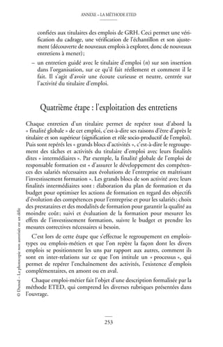 ANNEXE – LA MÉTHODE ETED
253
©
Dunod
–
La
photocopie
non
autorisée
est
un
délit
confiées aux titulaires des emplois de GRH. Ceci permet une véri-
fication du cadrage, une vérification de l’échantillon et son ajuste-
ment (découverte de nouveaux emplois à explorer, donc de nouveaux
entretiens à mener);
– un entretien guidé avec le titulaire d’emploi (n) sur son insertion
dans l’organisation, sur ce qu’il fait réellement et comment il le
fait. Il s’agit d’avoir une écoute curieuse et neutre, centrée sur
l’activité du titulaire d’emploi.
Quatrième étape : l’exploitation des entretiens
Chaque entretien d’un titulaire permet de repérer tout d’abord la
« finalité globale » de cet emploi, c’est-à-dire ses raisons d’être d’après le
titulaire et son supérieur (signification et rôle socio-productif de l’emploi).
Puis sont repérés les « grands blocs d’activités », c’est-à-dire le regroupe-
ment des tâches et activités du titulaire d’emploi avec leurs finalités
dites « intermédiaires ». Par exemple, la finalité globale de l’emploi de
responsable formation est « d’assurer le développement des compéten-
ces des salariés nécessaires aux évolutions de l’entreprise en maîtrisant
l’investissement formation ». Les grands blocs de son activité avec leurs
finalités intermédiaires sont : élaboration du plan de formation et du
budget pour optimiser les actions de formation en regard des objectifs
d’évolution des compétences pour l’entreprise et pour les salariés; choix
des prestataires et des modalités de formation pour garantir la qualité au
moindre coût; suivi et évaluation de la formation pour mesurer les
effets de l’investissement formation, suivre le budget et prendre les
mesures correctives nécessaires si besoin.
C’est lors de cette étape que s’effectue le regroupement en emplois-
types ou emplois-métiers et que l’on repère la façon dont les divers
emplois se positionnent les uns par rapport aux autres, comment ils
sont en inter-relations sur ce que l’on intitule un « processus », qui
permet de repérer l’enchaînement des activités, l’existence d’emplois
complémentaires, en amont ou en aval.
Chaque emploi-métier fait l’objet d’une description formalisée par la
méthode ETED, qui comprend les diverses rubriques présentées dans
l’ouvrage.
 