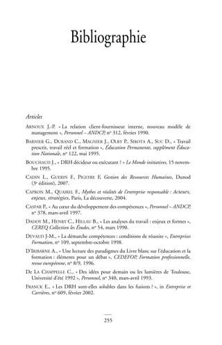 255
Bibliographie
Articles
ARNOUX J.-P. « La relation client-fournisseur interne, nouveau modèle de
management », Personnel – ANDCP, no 312, février 1990.
BARNIER G., DURAND C., MAGNIER J., OLRY P., SIROTA A., SUC D., « Travail
prescrit, travail réel et formation », Éducation Permanente, supplément Éduca-
tion Nationale, no 122, mai 1995.
BOUCHAUD J., « DRH décideur ou exécutant ? » Le Monde initiatives, 15 novem-
bre 1995.
CADIN L., GUERIN F., PIGEYRE F, Gestion des Ressources Humaines, Dunod
(3e édition), 2007.
CAPRON M., QUAIREL F., Mythes et réalités de l’entreprise responsable : Acteurs,
enjeux, stratégies, Paris, La découverte, 2004.
CASPAR P., « Au cœur du développement des compétences », Personnel – ANDCP,
no 378, mars-avril 1997.
DADOY M., HENRY C., HILLAU B., « Les analyses du travail : enjeux et formes »,
CEREQ Collection les Études, no 54, mars 1990.
DEVAUD J-M., « La démarche compétences : conditions de réussite », Entreprises
Formation, no 109, septembre-octobre 1998.
D’IRIBARNE A., « Une lecture des paradigmes du Livre blanc sur l’éducation et la
formation : éléments pour un débat », CEDEFOP, Formation professionnelle,
revue européenne, no 8/9, 1996.
De LA CHAPPELLE C., « Des idées pour demain ou les lumières de Toulouse,
Université d’été 1992 », Personnel, no 340, mars-avril 1993.
FRANCK E., « Les DRH sont-elles solubles dans les fusions ? », in Entreprise et
Carrières, no 609, février 2002.
 