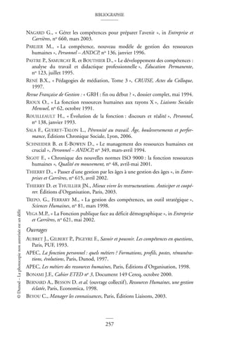 BIBLIOGRAPHIE
257
©
Dunod
–
La
photocopie
non
autorisée
est
un
délit
NAGARD G., « Gérer les compétences pour préparer l’avenir », in Entreprise et
Carrières, no 660, mars 2003.
PARLIER M., « La compétence, nouveau modèle de gestion des ressources
humaines », Personnel – ANDCP, no 136, janvier 1996.
PASTRE P., SAMURCAY R. et BOUTHIER D., « Le développement des compétences :
analyse du travail et didactique professionnelle », Éducation Permanente,
no 123, juillet 1995.
RENÉ B.X., « Pédagogies de médiation, Tome 3 », CRUISE, Actes du Colloque,
1997.
Revue Française de Gestion : « GRH : fin ou début ? », dossier complet, mai 1994.
RIOUX O., « La fonction ressources humaines aux rayons X », Liaisons Sociales
Mensuel, no 62, octobre 1991.
ROUILLEAULT H., « Évolution de la fonction : discours et réalité », Personnel,
no 138, janvier 1993.
SALA F., GUERET-TALON L., Pérennité au travail. Âge, bouleversements et perfor-
mance, Éditions Chronique Sociale, Lyon, 2006.
SCHNEIDER B. et E-BOWEN D., « Le management des ressources humaines est
crucial », Personnel – ANDCP, no 349, mars-avril 1994.
SIGOT F., « Chronique des nouvelles normes ISO 9000 : la fonction ressources
humaines », Qualité en mouvement, no 48, avril-mai 2001.
THIERRY D., « Passer d’une gestion par les âges à une gestion des âges », in Entre-
prises et Carrières, no 615, avril 2002.
THIERRY D. et THUILLIER JN., Mieux vivre les restructurations. Anticiper et coopé-
rer. Éditions d’Organisation, Paris, 2003.
TREPO. G., FERRARY M., « La gestion des compétences, un outil stratégique »,
Sciences Humaines, no 81, mars 1998.
VEGA M.P., « La Fonction publique face au déficit démographique », in Entreprise
et Carrières, no 621, mai 2002.
Ouvrages
AUBRET J., GILBERT P., PIGEYRE F., Savoir et pouvoir. Les compétences en questions,
Paris, PUF, 1993.
APEC, La fonction personnel : quels métiers ? Formations, profils, postes, rémunéra-
tions, évolutions, Paris, Dunod, 1997.
APEC, Les métiers des ressources humaines, Paris, Éditions d’Organisation, 1998.
BONAMI J.F., Cahier ETED no 3, Document 149 Cereq, octobre 2000.
BERNARD A., BESSON D. et al. (ouvrage collectif), Ressources Humaines, une gestion
éclatée, Paris, Economica, 1998.
BEYOU C., Manager les connaissances, Paris, Éditions Liaisons, 2003.
 