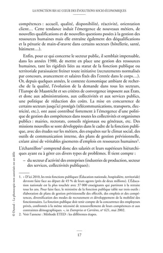 LA FONCTION RH AU CŒUR DES ÉVOLUTIONS SOCIO-ÉCONOMIQUES
17
©
Dunod
–
La
photocopie
non
autorisée
est
un
délit
compétences : accueil, qualité, disponibilité, réactivité, orientation
client… Cette tendance induit l’émergence de nouveaux métiers, de
nouvelles qualifications et de nouvelles questions posées à la gestion des
ressources humaines mais elle entraîne également des déqualifications
et la pénurie de main-d’œuvre dans certains secteurs (hôtellerie, santé,
bâtiment…).
Enfin, pour ce qui concerne le secteur public, il semblait impensable,
dans les années 1980, de mettre en place une gestion des ressources
humaines, tant les rigidités liées au statut de la fonction publique ou
territoriale paraissaient freiner toute initiative (recrutements normalisés
par concours, avancement et salaires fixés dès l’entrée dans le corps…).
Or, depuis quelques années, le contexte économique ambiant de recher-
che de la qualité, l’évolution de la demande dans tous les secteurs,
l’Europe de Maastricht et ses critères de convergence imposent aux États,
et donc aux administrations, aux collectivités et aux services publics,
une politique de réduction des coûts. La mise en concurrence de
certains secteurs jusqu’ici protégés (télécommunications, transports, élec-
tricité, etc.), ont aussi contribué fortement à l’émergence d’une politi-
que de gestion des compétences dans toutes les collectivités et organismes
publics : mairies, rectorats, conseils régionaux ou généraux, etc. Des
missions nouvelles se sont développées dans le cadre de la fonction publi-
que, avec des études sur les métiers, des enquêtes sur le climat social, des
outils de communication interne, des plans de gestion prévisionnelle,
créant ainsi de véritables gisements d’emplois en ressources humaines1.
L’échantillon2 comprend donc des salariés et leurs supérieurs hiérarchi-
ques ayant eu à gérer ces divers types de problèmes. Il tient compte :
– du secteur d’activité des entreprises (industries de production, secteur
des services, collectivités publiques);
1. « D’ici 2010, les trois fonctions publiques (Éducation nationale, hospitalière, territoriale)
devront faire face au départ de 45 % de leurs agents (près de deux millions). L’Éduca-
tion nationale est la plus touchée avec 37 000 enseignants qui partiront à la retraite
tous les ans. Pour faire face, le ministère de la fonction publique table sur trois outils :
élaboration de plans de gestion prévisionnelle des effectifs, des emplois et des compé-
tences, diversification des modes de recrutement et développement de la mobilité des
fonctionnaires. La fonction publique doit tenir compte de la concurrence des employeurs
privés, confrontés à la même nécessité de renouvellement de leurs compétences et aux
contraintes démographiques. », in Entreprise et Carrières, no 621, mai 2002.
2. Voir l’annexe : Méthode ETED : les différentes étapes.
 