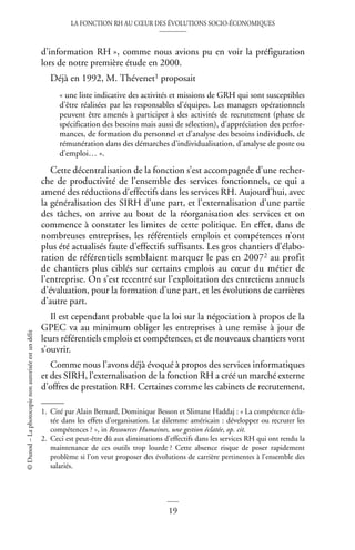 LA FONCTION RH AU CŒUR DES ÉVOLUTIONS SOCIO-ÉCONOMIQUES
19
©
Dunod
–
La
photocopie
non
autorisée
est
un
délit
d’information RH », comme nous avions pu en voir la préfiguration
lors de notre première étude en 2000.
Déjà en 1992, M. Thévenet1 proposait
« une liste indicative des activités et missions de GRH qui sont susceptibles
d’être réalisées par les responsables d’équipes. Les managers opérationnels
peuvent être amenés à participer à des activités de recrutement (phase de
spécification des besoins mais aussi de sélection), d’appréciation des perfor-
mances, de formation du personnel et d’analyse des besoins individuels, de
rémunération dans des démarches d’individualisation, d’analyse de poste ou
d’emploi… ».
Cette décentralisation de la fonction s’est accompagnée d’une recher-
che de productivité de l’ensemble des services fonctionnels, ce qui a
amené des réductions d’effectifs dans les services RH. Aujourd’hui, avec
la généralisation des SIRH d’une part, et l’externalisation d’une partie
des tâches, on arrive au bout de la réorganisation des services et on
commence à constater les limites de cette politique. En effet, dans de
nombreuses entreprises, les référentiels emplois et compétences n’ont
plus été actualisés faute d’effectifs suffisants. Les gros chantiers d’élabo-
ration de référentiels semblaient marquer le pas en 20072 au profit
de chantiers plus ciblés sur certains emplois au cœur du métier de
l’entreprise. On s’est recentré sur l’exploitation des entretiens annuels
d’évaluation, pour la formation d’une part, et les évolutions de carrières
d’autre part.
Il est cependant probable que la loi sur la négociation à propos de la
GPEC va au minimum obliger les entreprises à une remise à jour de
leurs référentiels emplois et compétences, et de nouveaux chantiers vont
s’ouvrir.
Comme nous l’avons déjà évoqué à propos des services informatiques
et des SIRH, l’externalisation de la fonction RH a créé un marché externe
d’offres de prestation RH. Certaines comme les cabinets de recrutement,
1. Cité par Alain Bernard, Dominique Besson et Slimane Haddaj : « La compétence écla-
tée dans les effets d’organisation. Le dilemme américain : développer ou recruter les
compétences ? », in Ressources Humaines, une gestion éclatée, op. cit.
2. Ceci est peut-être dû aux diminutions d’effectifs dans les services RH qui ont rendu la
maintenance de ces outils trop lourde ? Cette absence risque de poser rapidement
problème si l’on veut proposer des évolutions de carrière pertinentes à l’ensemble des
salariés.
 