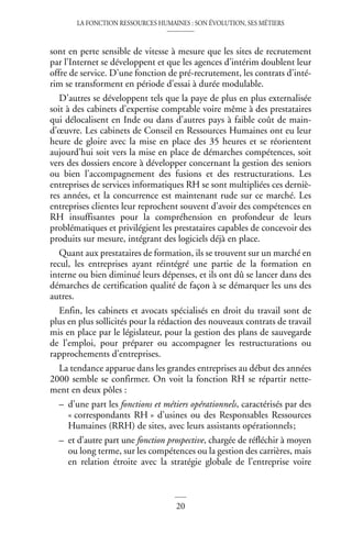 LA FONCTION RESSOURCES HUMAINES : SON ÉVOLUTION, SES MÉTIERS
20
sont en perte sensible de vitesse à mesure que les sites de recrutement
par l’Internet se développent et que les agences d’intérim doublent leur
offre de service. D’une fonction de pré-recrutement, les contrats d’inté-
rim se transforment en période d’essai à durée modulable.
D’autres se développent tels que la paye de plus en plus externalisée
soit à des cabinets d’expertise comptable voire même à des prestataires
qui délocalisent en Inde ou dans d’autres pays à faible coût de main-
d’œuvre. Les cabinets de Conseil en Ressources Humaines ont eu leur
heure de gloire avec la mise en place des 35 heures et se réorientent
aujourd’hui soit vers la mise en place de démarches compétences, soit
vers des dossiers encore à développer concernant la gestion des seniors
ou bien l’accompagnement des fusions et des restructurations. Les
entreprises de services informatiques RH se sont multipliées ces derniè-
res années, et la concurrence est maintenant rude sur ce marché. Les
entreprises clientes leur reprochent souvent d’avoir des compétences en
RH insuffisantes pour la compréhension en profondeur de leurs
problématiques et privilégient les prestataires capables de concevoir des
produits sur mesure, intégrant des logiciels déjà en place.
Quant aux prestataires de formation, ils se trouvent sur un marché en
recul, les entreprises ayant réintégré une partie de la formation en
interne ou bien diminué leurs dépenses, et ils ont dû se lancer dans des
démarches de certification qualité de façon à se démarquer les uns des
autres.
Enfin, les cabinets et avocats spécialisés en droit du travail sont de
plus en plus sollicités pour la rédaction des nouveaux contrats de travail
mis en place par le législateur, pour la gestion des plans de sauvegarde
de l’emploi, pour préparer ou accompagner les restructurations ou
rapprochements d’entreprises.
La tendance apparue dans les grandes entreprises au début des années
2000 semble se confirmer. On voit la fonction RH se répartir nette-
ment en deux pôles :
– d’une part les fonctions et métiers opérationnels, caractérisés par des
« correspondants RH » d’usines ou des Responsables Ressources
Humaines (RRH) de sites, avec leurs assistants opérationnels;
– et d’autre part une fonction prospective, chargée de réfléchir à moyen
ou long terme, sur les compétences ou la gestion des carrières, mais
en relation étroite avec la stratégie globale de l’entreprise voire
 
