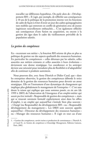 LA FONCTION RH AU CŒUR DES ÉVOLUTIONS SOCIO-ÉCONOMIQUES
21
©
Dunod
–
La
photocopie
non
autorisée
est
un
délit
travailler sur différentes hypothèses. On parle alors de « Dévelop-
pement RH ». Il s’agit, par exemple, de réfléchir aux conséquences
à 10 ans de la politique de la promotion interne vers les fonctions
de cadre de façon à éviter d’avoir un jour des cadres quinquagénaires
non mobiles qui entreront en conflit de génération avec de jeunes
ingénieurs nouvellement embauchés… C’est également réfléchir
aux conséquences d’une fusion ou acquisition, ou encore à la
gestion des âges dans le cadre du vieillissement prévisible de la
population salariée.
La gestion des compétences
En « recentrant son métier », la fonction RH oriente de plus en plus sa
politique de gestion sur des aspects qualitatifs des ressources humaines.
En particulier les compétences – celles détenues par les salariés, celles
associées aux métiers existants et celles associées à leurs évolutions –
deviennent une donne stratégique. Les coordonner et les anticiper
devient une nécessité pour introduire plus de flexibilité et d’adaptabilité
afin de continuer à produire autrement.
Nous pouvons dire, avec Anne Dietrich et Didier Cazal, que « dans
les entreprises observées, la gestion des compétences déborde le strict
domaine de la gestion des ressources humaines pour devenir un atout
stratégique. Elle est l’instrument d’une dynamique de changement qui
implique plus globalement le management de l’entreprise »1. C’est sans
doute la raison qui explique que nous sommes passés, en six ans (de
1999 à 2005) de l’observation de l’émergence d’un emploi-métier qui
aurait pu être intitulé « Responsable de gestion des compétences », mais
qui se trouvait rarement formulé explicitement ainsi dans les offres
d’emploi, à un emploi qui aujourd’hui s’intitule bien plus souvent :
« Chargé (ou Responsable) du développement RH » ou « Responsable
développement du management ». Les DRH sont souvent appelés
aujourd’hui « Directeur du développement des ressources humaines »
ou « Manager des ressources humaines ». Il s’agit en tout cas d’une
1. « Gestion des compétences, savoirs tacites et production de connaissances », Dietrich A.
et Cazal D., in Gestion des compétences et Knowledge Management, Éditions Liaisons,
Paris, 2002.
 