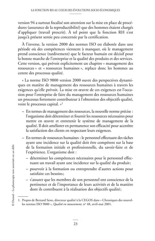 LA FONCTION RH AU CŒUR DES ÉVOLUTIONS SOCIO-ÉCONOMIQUES
23
©
Dunod
–
La
photocopie
non
autorisée
est
un
délit
version 94 a surtout focalisé son attention sur la mise en place de procé-
dures (assurance de la reproductibilité) que des hommes étaient chargés
d’appliquer (travail prescrit). À tel point que la fonction RH s’est
jusqu’à présent sentie peu concernée par la certification.
À l’inverse, la version 2000 des normes ISO est élaborée dans une
période où des compétences viennent à manquer, où le management
prend conscience (tardivement) que le facteur humain est décisif pour
la bonne marche de l’entreprise et la qualité des produits et des services.
Cette version, qui prévoit explicitement un chapitre « management des
ressources » et « ressources humaines », replace donc les hommes au
centre des processus qualité.
« La norme ISO 9000 version 2000 ouvre des perspectives dynami-
ques en matière de management des ressources humaines à travers les
exigences qu’elle prévoit. La mise en œuvre de ces exigences est l’occa-
sion pour l’entreprise de faire du management des ressources humaines
un processus fortement contributeur à l’obtention des objectifs qualité,
voire le processus capital. »1
– En termes de management des ressources, la nouvelle norme précise :
l’organisme doit déterminer et fournir les ressources nécessaires pour
mettre en œuvre et entretenir le système de management de la
qualité. Il doit améliorer en permanence son efficacité pour accroître
la satisfaction des clients en respectant leurs exigences.
– En termes de ressources humaines : le personnel effectuant des tâches
ayant une incidence sur la qualité doit être compétent sur la base
de la formation initiale et professionnelle, du savoir-faire et de
l’expérience. L’organisme doit :
– déterminer les compétences nécessaires pour le personnel effec-
tuant un travail ayant une incidence sur la qualité du produit;
– pourvoir à la formation ou entreprendre d’autres actions pour
satisfaire ces besoins;
– s’assurer que les membres de son personnel ont conscience de la
pertinence et de l’importance de leurs activités et de la manière
dont ils contribuent à la réalisation des objectifs qualité;
1. Propos de Bernard Seno, directeur qualité à la CEGOS dans « Chroniques des nouvel-
les normes ISO 9000 », Qualité en mouvement, no 48, avril-mai 2001.
 