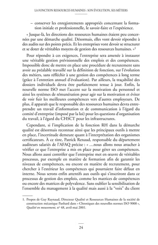 LA FONCTION RESSOURCES HUMAINES : SON ÉVOLUTION, SES MÉTIERS
24
– conserver les enregistrements appropriés concernant la forma-
tion initiale et professionnelle, le savoir-faire et l’expérience.
« Jusque-là, les directions des ressources humaines étaient peu concer-
nées par une démarche qualité. Désormais, elles vont devoir répondre à
des audits sur des points précis. Et les entreprises vont devoir se structurer
et se doter de véritables moyens de gestion des ressources humaines. »1
Pour répondre à ces exigences, l’entreprise sera amenée à instaurer
une véritable gestion prévisionnelle des emplois et des compétences.
Impossible donc de mettre en place une procédure de recrutement sans
avoir au préalable travaillé sur la définition de fonction, sur l’évolution
des métiers, sans réfléchir à une gestion des compétences à long terme
(grâce à l’entretien annuel d’évaluation). Par ailleurs, la traçabilité des
dossiers individuels devra être parfaitement tenue à jour. Enfin, la
nouvelle norme ISO met l’accent sur la motivation du personnel et
ainsi les systèmes de rémunération pour agir sur la motivation et éviter
de voir fuir les meilleures compétences vers d’autres employeurs. De
plus, il apparaît que le responsable des ressources humaines devra entre-
prendre un travail d’information et de communication à l’égard du
comité d’entreprise (imposé par la loi) pour les questions d’organisation
du travail, à l’égard du CHSCT pour les infrastructures.
Cependant, si l’implication de la fonction RH dans la démarche
qualité est désormais reconnue ainsi que les principaux outils à mettre
en place, l’incertitude demeure quant à l’interprétation des organismes
certificateurs. À ce titre, Patrick Renaud, responsable du département
auditeurs salariés de l’AFAQ précise : « …nous allons nous attacher à
vérifier ce que l’entreprise a mis en place pour gérer ses compétences.
Nous allons aussi contrôler que l’entreprise met en œuvre de véritables
processus, par exemple en matière de formation afin de garantir les
niveaux de compétences, ou encore en matière de recrutement, pour
chercher à l’extérieur les compétences qui pourraient faire défaut en
interne. Nous serons enfin attentifs aux outils qui s’inscriront dans ce
processus de gestion des emplois, comme les matrices de compétences
ou encore des matrices de polyvalence. Sans oublier la sensibilisation de
l’ensemble du management à la qualité mais aussi à la “voix” du client
1. Propos de Guy Raynaud, Directeur Qualité et Ressources Humaines de la société de
construction mécanique Panhard dans « Chroniques des nouvelles normes ISO 9000 »,
Qualité en mouvement, no 48, avril-mai 2001.
 