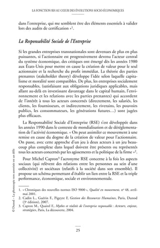 LA FONCTION RH AU CŒUR DES ÉVOLUTIONS SOCIO-ÉCONOMIQUES
25
©
Dunod
–
La
photocopie
non
autorisée
est
un
délit
dans l’entreprise, qui me semblent être des éléments essentiels à valider
lors des audits de certification »1.
La Responsabilité Sociale de l’Entreprise
Si les grandes entreprises transnationales sont devenues de plus en plus
puissantes, si l’actionnaire est progressivement devenu l’acteur central
du système économique, des critiques ont émergé dès les années 1980
aux États-Unis pour mettre en cause la création de valeur pour le seul
actionnaire et la recherche du profit immédiat. La théorie des parties
prenantes (stakeholder theory) développe l’idée selon laquelle capita-
lisme et moralité sont compatibles. De plus, les entreprises socialement
responsables, (satisfaisant aux obligations juridiques applicables, mais
allant au-delà en investissant davantage dans le capital humain, l’envi-
ronnement et les relations avec les parties prenantes) qui accordent
de l’intérêt à tous les acteurs concernés (directement, les salariés, les
clients, les fournisseurs, et indirectement, les riverains, les pouvoirs
publics, les consommateurs, les générations futures…) sont jugées
plus efficaces.
La Responsabilité Sociale d’Entreprise (RSE) s’est développée dans
les années 1990 dans le contexte de mondialisation et de déréglementa-
tion de l’activité économique. « On peut assimiler ce mouvement à une
remise en cause du dogme de la création de valeur pour l’actionnaire.
On passe, avec cette approche d’un jeu à deux acteurs à un jeu beau-
coup plus complexe dans lequel doivent être présents ou représentés
tous les acteurs concernés par les agissements et la politique de la firme »2.
Pour Michel Capron3 l’acronyme RSE concerne à la fois les aspects
sociaux (qui relèvent des relations entre les personnes au sein d’une
collectivité) et sociétaux (relatifs à la société dans son ensemble). Il
propose un schéma permettant d’établir un lien entre la RSE et la triple
performance, économique, sociale et environnementale.
1. « Chroniques des nouvelles normes ISO 9000 », Qualité en mouvement, no 48, avril-
mai 2001.
2. Cadin L., Guérin F., Pigeyre F, Gestion des Ressources Humaines, Paris, Dunod
(3e édition), 2007.
3. Capron M., Quairel F., Mythes et réalités de l’entreprise responsable : Acteurs, enjeux,
stratégies, Paris, La découverte, 2004.
 