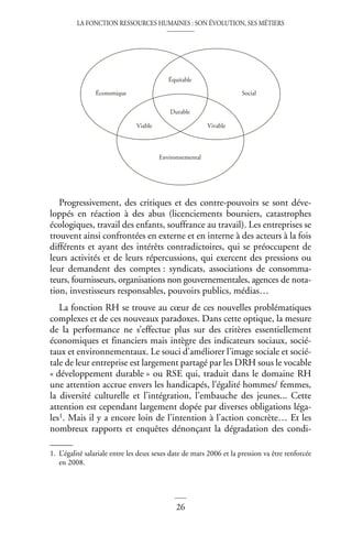 LA FONCTION RESSOURCES HUMAINES : SON ÉVOLUTION, SES MÉTIERS
26
Progressivement, des critiques et des contre-pouvoirs se sont déve-
loppés en réaction à des abus (licenciements boursiers, catastrophes
écologiques, travail des enfants, souffrance au travail). Les entreprises se
trouvent ainsi confrontées en externe et en interne à des acteurs à la fois
différents et ayant des intérêts contradictoires, qui se préoccupent de
leurs activités et de leurs répercussions, qui exercent des pressions ou
leur demandent des comptes : syndicats, associations de consomma-
teurs, fournisseurs, organisations non gouvernementales, agences de nota-
tion, investisseurs responsables, pouvoirs publics, médias…
La fonction RH se trouve au cœur de ces nouvelles problématiques
complexes et de ces nouveaux paradoxes. Dans cette optique, la mesure
de la performance ne s’effectue plus sur des critères essentiellement
économiques et financiers mais intègre des indicateurs sociaux, socié-
taux et environnementaux. Le souci d’améliorer l’image sociale et socié-
tale de leur entreprise est largement partagé par les DRH sous le vocable
« développement durable » ou RSE qui, traduit dans le domaine RH
une attention accrue envers les handicapés, l’égalité hommes/ femmes,
la diversité culturelle et l’intégration, l’embauche des jeunes... Cette
attention est cependant largement dopée par diverses obligations léga-
les1. Mais il y a encore loin de l’intention à l’action concrète… Et les
nombreux rapports et enquêtes dénonçant la dégradation des condi-
1. L’égalité salariale entre les deux sexes date de mars 2006 et la pression va être renforcée
en 2008.
Environnemental
Durable
Viable Vivable
Équitable
Économique Social
 