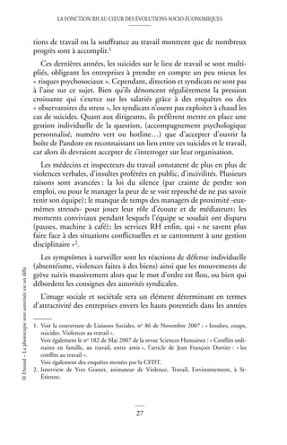 LA FONCTION RH AU CŒUR DES ÉVOLUTIONS SOCIO-ÉCONOMIQUES
27
©
Dunod
–
La
photocopie
non
autorisée
est
un
délit
tions de travail ou la souffrance au travail montrent que de nombreux
progrès sont à accomplir.1
Ces dernières années, les suicides sur le lieu de travail se sont multi-
pliés, obligeant les entreprises à prendre en compte un peu mieux les
« risques psychosociaux ». Cependant, direction et syndicats ne sont pas
à l’aise sur ce sujet. Bien qu’ils dénoncent régulièrement la pression
croissante qui s’exerce sur les salariés grâce à des enquêtes ou des
« observatoires du stress », les syndicats n’osent pas exploiter à chaud les
cas de suicides. Quant aux dirigeants, ils préfèrent mettre en place une
gestion individuelle de la question, (accompagnement psychologique
personnalisé, numéro vert ou hotline…) que d’accepter d’ouvrir la
boîte de Pandore en reconnaissant un lien entre ces suicides et le travail,
car alors ils devraient accepter de s’interroger sur leur organisation.
Les médecins et inspecteurs du travail constatent de plus en plus de
violences verbales, d’insultes proférées en public, d’incivilités. Plusieurs
raisons sont avancées : la loi du silence (par crainte de perdre son
emploi, ou pour le manager la peur de se voir reproché de ne pas savoir
tenir son équipe); le manque de temps des managers de proximité -eux-
mêmes stressés- pour jouer leur rôle d’écoute et de médiateurs; les
moments conviviaux pendant lesquels l’équipe se soudait ont disparu
(pauses, machine à café); les services RH enfin, qui « ne savent plus
faire face à des situations conflictuelles et se cantonnent à une gestion
disciplinaire »2.
Les symptômes à surveiller sont les réactions de défense individuelle
(absentéisme, violences faites à des biens) ainsi que les mouvements de
grève suivis massivement alors que le mot d’ordre est flou, ou bien qui
débordent les consignes des autorités syndicales.
L’image sociale et sociétale sera un élément déterminant en termes
d’attractivité des entreprises envers les hauts potentiels dans les années
1. Voir la couverture de Liaisons Sociales, no 86 de Novembre 2007 : « Insultes, coups,
suicides. Violences au travail ».
Voir également le no 182 de Mai 2007 de la revue Sciences Humaines : « Conflits ordi-
naires en famille, au travail, entre amis », l’article de Jean François Dortier : « les
conflits au travail ».
Voir également des enquêtes menées par la CFDT.
2. Interview de Yves Grasset, animateur de Violence, Travail, Environnement, à St-
Étienne.
 