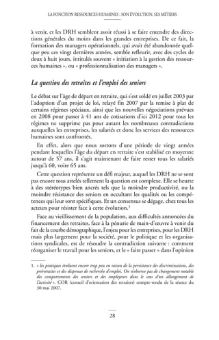 LA FONCTION RESSOURCES HUMAINES : SON ÉVOLUTION, SES MÉTIERS
28
à venir, et les DRH semblent avoir réussi à se faire entendre des direc-
tions générales du moins dans les grandes entreprises. De ce fait, la
formation des managers opérationnels, qui avait été abandonnée quel-
que peu ces vingt dernières années, semble refleurir, avec des cycles de
deux à huit jours, intitulés souvent « initiation à la gestion des ressour-
ces humaines », ou « professionnalisation des managers ».
La question des retraites et l’emploi des seniors
Le débat sur l’âge de départ en retraite, qui s’est soldé en juillet 2003 par
l’adoption d’un projet de loi, relayé fin 2007 par la remise à plat de
certains régimes spéciaux, ainsi que les nouvelles négociations prévues
en 2008 pour passer à 41 ans de cotisations d’ici 2012 pour tous les
régimes ne supprime pas pour autant les nombreuses contradictions
auxquelles les entreprises, les salariés et donc les services des ressources
humaines sont confrontés.
En effet, alors que nous sortons d’une période de vingt années
pendant lesquelles l’âge du départ en retraite s’est stabilisé en moyenne
autour de 57 ans, il s’agit maintenant de faire rester tous les salariés
jusqu’à 60, voire 65 ans.
Cette question représente un défi majeur, auquel les DRH ne se sont
pas encore tous attelés tellement la question est complexe. Elle se heurte
à des stéréotypes bien ancrés tels que la moindre productivité, ou la
moindre résistance des seniors en occultant les qualités ou les compé-
tences qui leur sont spécifiques. Et un consensus se dégage, chez tous les
acteurs pour résister face à cette évolution.1
Face au vieillissement de la population, aux difficultés annoncées du
financement des retraites, face à la pénurie de main-d’œuvre à venir du
fait de la courbe démographique, l’enjeu pour les entreprises, pour les DRH
mais plus largement pour la société, pour le politique et les organisa-
tions syndicales, est de résoudre la contradiction suivante : comment
réorganiser le travail pour les seniors, et le « faire passer » dans l’opinion
1. « les pratiques évoluent encore trop peu en raison de la persistance des discriminations, des
préretraites et des dispenses de recherche d’emploi. On n’observe pas de changement notable
des comportements des seniors et des employeurs dans le sens d’un allongement de
l’activité ». COR (conseil d’orientation des retraites) compte-rendu de la séance du
30 mai 2007.
 