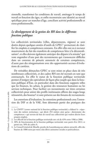 LA FONCTION RH AU CŒUR DES ÉVOLUTIONS SOCIO-ÉCONOMIQUES
31
©
Dunod
–
La
photocopie
non
autorisée
est
un
délit
sionnelle, transformer les conditions de travail, aménager le temps de
travail en fonction des âges, et enfin reconstruire une identité au travail
spécifique pour ces tranches d’âge, conciliant activité professionnelle et
extra-professionnelle.
Le développement de la gestion des RH dans les différentes
fonctions publiques
Les collectivités territoriales (villes, départements, régions) se sont
dotées depuis quelques années d’outils de GPEC1 permettant de clari-
fier les emplois et compétences existants. En effet elles ont eu à recruter
massivement du fait des transferts de compétences liées à la décentrali-
sation2, et elles doivent également anticiper des départs à la retraite3 qui
vont engendrer d’une part des recrutements qui s’annoncent difficiles
dans un contexte de pénurie annoncée de certaines compétences,
d’autre part des réorganisations avec des opportunités accrues d’évolu-
tions de carrières.
De véritables démarches GPEC se sont mises en place dans de très
nombreuses collectivités, et des cadres RH ont été recrutés en tant que
contractuels. En effet le statut de la fonction publique territoriale
permet d’intégrer des spécialistes de façon plus souple que dans la fonc-
tion publique d’État, en particulier dans des fonctions supports telles
que les finances, les achats, la gestion des ressources humaines ou les
services techniques. Pour faciliter ces recrutements sur titres certaines
collectivités pour attirer des profils intéressants offrent des stages longs
rémunérés, des bourses4 et sont présents sur des forums de recrutement.
Les entretiens d’évaluation, les entretiens professionnels avec l’exten-
sion du DIF et de la VAE, font désormais partie des pratiques des
1. Le CNFPT (centre national de la fonction publique territoriale) a élaboré le « réper-
toire des métiers territoriaux » qui décrit 253 métiers ainsi qu‘un « dictionnaire des
compétences » qui servent de base de travail aux collectivités qui veulent décrire leurs
propres emplois.
2. Les effectifs de la fonction publique territoriale ont crû de 43% entre 1986 et 2006.
3. 30% de fonctionnaires de la fonction publique territoriale vont partir d’ici 2012, et
parmi eux, 50% de cadres A.
4. Le Conseil Général de Moselle, proche du Luxembourg aux salaires attractifs, offre des
bourses de 1000 euros par mois à des élèves assistantes sociales et puéricultrices.
 