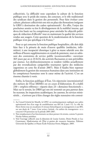 LA FONCTION RESSOURCES HUMAINES : SON ÉVOLUTION, SES MÉTIERS
32
collectivités. La difficulté reste cependant la culture de la fonction
publique avec le poids des statuts, des concours, et le rôle traditionnel
des syndicats dans la gestion des personnels. Pour faire évoluer cette
culture, plusieurs collectivités ont mis en place des formations intégrant
la GRH à destination des cadres opérationnels1. En effet, l’enjeu des
prochaines années va être le développement de la mobilité interne, qui
devra être basée sur les compétences pour atteindre les objectifs politi-
ques de réduction d’effectifs2 tout en maintenant la qualité des services
rendus aux usagers. Cette question de la modernisation de la fonction
publique n’est pas spécifique à la France.3
Pour ce qui concerne la fonction publique hospitalière, elle doit déjà
faire face à la pénurie de main d’œuvre qualifiée (médecins, infir-
mières), à une incapacité chronique à gérer sa masse salariale avec des
millions d’heures supplémentaires en retard de paiement, tout en subis-
sant des contraintes de service public incontournables : ouverture
365 jours par an et 24 h/24, des activités fluctuantes et non prévisibles
par essence. Les dysfonctionnements se rendent visibles actuellement
par des revendications catégorielles tournantes (grève des médecins
urgentistes en cette fin d’année 2007). Mais il faudra bien repenser
globalement la gestion des ressources humaines dans une institution où
les compétences humaines sont le cœur même de l’activité. C’est un
énorme chantier à venir.
Enfin, la fonction publique d’État. Un répertoire interministériel
des métiers de l’État (RIME) est en cours d’élaboration. Il a établi
230 « emplois-référence » répartis dans 23 « domaines fonctionnels ».
Mais sur le terrain, les DRH qui ont été nommés un peu partout dans
les rectorats, les inspections académiques, les casernes, les services minis-
tériels… n’arrivent pas à faire changer des règles statutaires très contrai-
1. Au Conseil Général de Moselle, la GPEC est systématiquement expliquée aux cadres
opérationnels lors d’un stage de sensibilisation aux RH de 2 jours 1/2. La ville du
Havre forme tous ses encadrants (4 niveaux hiérarchiques) au management et aux RH,
sur une durée de 7 jours. Cette action s’intitule « les ateliers du management » et a
concerné 470 personnes sur la période 2005-2007.
2. Non remplacement d’un fonctionnaire sur deux partant à la retraite, comme l’a promis
Nicolas Sarkozy président.
3. Voir l’ouvrage collectif, sous la direction de Louise Lemire, Denis Proulx et Luc
Cooremans, Modernisation de l’État et gestion des ressources humaines, Éditions
Université du Québec et Haute École Francisco Ferrer, Belgique, 2005.
 