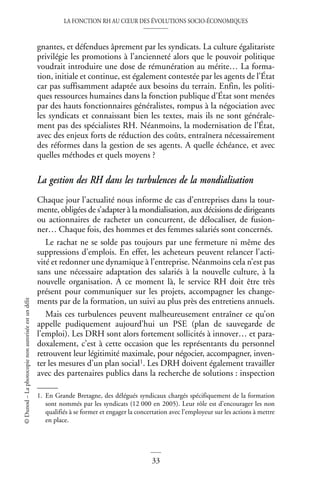 LA FONCTION RH AU CŒUR DES ÉVOLUTIONS SOCIO-ÉCONOMIQUES
33
©
Dunod
–
La
photocopie
non
autorisée
est
un
délit
gnantes, et défendues âprement par les syndicats. La culture égalitariste
privilégie les promotions à l’ancienneté alors que le pouvoir politique
voudrait introduire une dose de rémunération au mérite… La forma-
tion, initiale et continue, est également contestée par les agents de l’État
car pas suffisamment adaptée aux besoins du terrain. Enfin, les politi-
ques ressources humaines dans la fonction publique d’État sont menées
par des hauts fonctionnaires généralistes, rompus à la négociation avec
les syndicats et connaissant bien les textes, mais ils ne sont générale-
ment pas des spécialistes RH. Néanmoins, la modernisation de l’État,
avec des enjeux forts de réduction des coûts, entraînera nécessairement
des réformes dans la gestion de ses agents. A quelle échéance, et avec
quelles méthodes et quels moyens ?
La gestion des RH dans les turbulences de la mondialisation
Chaque jour l’actualité nous informe de cas d’entreprises dans la tour-
mente, obligées de s’adapter à la mondialisation, aux décisions de dirigeants
ou actionnaires de racheter un concurrent, de délocaliser, de fusion-
ner… Chaque fois, des hommes et des femmes salariés sont concernés.
Le rachat ne se solde pas toujours par une fermeture ni même des
suppressions d’emplois. En effet, les acheteurs peuvent relancer l’acti-
vité et redonner une dynamique à l’entreprise. Néanmoins cela n’est pas
sans une nécessaire adaptation des salariés à la nouvelle culture, à la
nouvelle organisation. A ce moment là, le service RH doit être très
présent pour communiquer sur les projets, accompagner les change-
ments par de la formation, un suivi au plus près des entretiens annuels.
Mais ces turbulences peuvent malheureusement entraîner ce qu’on
appelle pudiquement aujourd’hui un PSE (plan de sauvegarde de
l’emploi). Les DRH sont alors fortement sollicités à innover… et para-
doxalement, c’est à cette occasion que les représentants du personnel
retrouvent leur légitimité maximale, pour négocier, accompagner, inven-
ter les mesures d’un plan social1. Les DRH doivent également travailler
avec des partenaires publics dans la recherche de solutions : inspection
1. En Grande Bretagne, des délégués syndicaux chargés spécifiquement de la formation
sont nommés par les syndicats (12 000 en 2005). Leur rôle est d’encourager les non
qualifiés à se former et engager la concertation avec l’employeur sur les actions à mettre
en place.
 