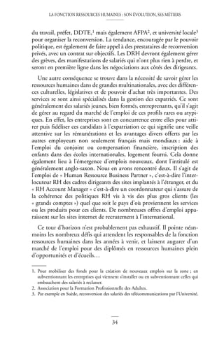 LA FONCTION RESSOURCES HUMAINES : SON ÉVOLUTION, SES MÉTIERS
34
du travail, préfet, DDTE,1 mais également AFPA2, et université locale3
pour organiser la reconversion. La tendance, encouragée par le pouvoir
politique, est également de faire appel à des prestataires de reconversion
privés, avec un contrat sur objectifs. Les DRH devront également gérer
des grèves, des manifestations de salariés qui n’ont plus rien à perdre, et
seront en première ligne dans les négociations aux côtés des dirigeants.
Une autre conséquence se trouve dans la nécessité de savoir gérer les
ressources humaines dans de grandes multinationales, avec des différen-
ces culturelles, législatives et de pouvoir d’achat très importantes. Des
services se sont ainsi spécialisés dans la gestion des expatriés. Ce sont
généralement des salariés jeunes, bien formés, entreprenants, qu’il s’agit
de gérer au regard du marché de l’emploi de ces profils rares ou atypi-
ques. En effet, les entreprises sont en concurrence entre elles pour atti-
rer puis fidéliser ces candidats à l’expatriation ce qui signifie une veille
attentive sur les rémunérations et les avantages divers offerts par les
autres employeurs non seulement français mais mondiaux : aide à
l’emploi du conjoint ou compensation financière, inscription des
enfants dans des écoles internationales, logement fourni. Cela donne
également lieu à l’émergence d’emplois nouveaux, dont l’intitulé est
généralement anglo-saxon. Nous en avons rencontré deux. Il s’agit de
l’emploi de « Human Ressource Business Partner », c’est-à-dire l’inter-
locuteur RH des cadres dirigeants des sites implantés à l’étranger, et du
« RH Account Manager » c’est-à-dire un coordonnateur qui s’assure de
la cohérence des politiques RH vis à vis des plus gros clients (les
« grands comptes ») quel que soit le pays d’où proviennent les services
ou les produits pour ces clients. De nombreuses offres d’emploi appa-
raissent sur les sites internet de recrutement à l’international.
Ce tour d’horizon n’est probablement pas exhaustif. Il pointe néan-
moins les nombreux défis qui attendent les responsables de la fonction
ressources humaines dans les années à venir, et laissent augurer d’un
marché de l’emploi pour des diplômés en ressources humaines plein
d’opportunités et d’écueils…
1. Pour mobiliser des fonds pour la création de nouveaux emplois sur la zone ; en
subventionnant les entreprises qui viennent s’installer ou en subventionnant celles qui
embauchent des salariés à reclasser.
2. Association pour la Formation Professionnelle des Adultes.
3. Par exemple en Suède, reconversion des salariés des télécommunications par l’Université.
 