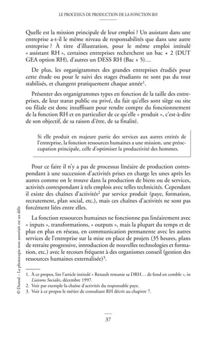 LE PROCESSUS DE PRODUCTION DE LA FONCTION RH
37
©
Dunod
–
La
photocopie
non
autorisée
est
un
délit
Quelle est la mission principale de leur emploi ? Un assistant dans une
entreprise a-t-il le même niveau de responsabilités que dans une autre
entreprise ? À titre d’illustration, pour le même emploi intitulé
« assistant RH », certaines entreprises recherchent un bac + 2 (DUT
GEA option RH), d’autres un DESS RH (Bac + 5)…
De plus, les organigrammes des grandes entreprises étudiés pour
cette étude ou pour le suivi des stages étudiants ne sont pas du tout
stabilisés, et changent pratiquement chaque année1.
Présenter des organigrammes types en fonction de la taille des entre-
prises, de leur statut public ou privé, du fait qu’elles sont siège ou site
ou filiale est donc insuffisant pour rendre compte du fonctionnement
de la fonction RH et en particulier de ce qu’elle « produit », c’est-à-dire
de son objectif, de sa raison d’être, de sa finalité.
Pour ce faire il n’y a pas de processus linéaire de production corres-
pondant à une succession d’activités prises en charge les unes après les
autres comme on le trouve dans la production de biens ou de services,
activités correspondant à tels emplois avec telles technicités. Cependant
il existe des chaînes d’activités2 par service produit (paye, formation,
recrutement, plan social, etc.), mais ces chaînes d’activités ne sont pas
forcément liées entre elles.
La fonction ressources humaines ne fonctionne pas linéairement avec
« inputs », transformations, « outputs », mais la plupart du temps et de
plus en plus en réseau, en communication permanente avec les autres
services de l’entreprise sur la mise en place de projets (35 heures, plans
de retraite progressive, introduction de nouvelles technologies et forma-
tion, etc.) avec le recours fréquent à des organismes conseil (gestion des
ressources humaines externalisée)3.
1. À ce propos, lire l’article intitulé « Renault remanie sa DRH… de fond en comble », in
Liaisons Sociales, décembre 1997.
Si elle produit en majeure partie des services aux autres entités de
l’entreprise, la fonction ressources humaines a une mission, une préoc-
cupation principale, celle d’optimiser la productivité des hommes.
2. Voir par exemple la chaîne d’activités du responsable paye.
3. Voir à ce propos le métier de consultant RH décrit au chapitre 7.
 