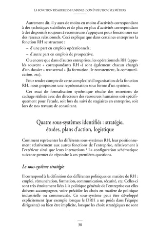 LA FONCTION RESSOURCES HUMAINES : SON ÉVOLUTION, SES MÉTIERS
38
Autrement dit, il y aura de moins en moins d’activités correspondant
à des techniques stabilisées et de plus en plus d’activités correspondant
à des dispositifs toujours à reconstruire s’appuyant pour fonctionner sur
des réseaux relationnels. Ceci explique que dans certaines entreprises la
fonction RH se structure :
– d’une part en emplois opérationnels;
– d’autre part en emplois de prospective.
Ou encore que dans d’autres entreprises, les opérationnels RH (appe-
lés souvent « correspondants RH ») sont également chacun chargés
d’un dossier « transversal » (la formation, le recrutement, la communi-
cation, etc).
Pour rendre compte de cette complexité d’organisation de la fonction
RH, nous proposons une représentation sous forme d’un système.
Cet essai de formalisation systémique résulte des entretiens de
cadrage réalisés avec des directeurs des ressources humaines soit spécifi-
quement pour l’étude, soit lors du suivi de stagiaires en entreprise, soit
lors de nos travaux de consultant.
Quatre sous-systèmes identifiés : stratégie,
études, plans d’action, logistique
Comment représenter les différents sous-systèmes RH, leur positionne-
ment relativement aux autres fonctions de l’entreprise, relativement à
l’extérieur ainsi que leurs interactions ? La configuration schématique
suivante permet de répondre à ces premières questions.
Le sous-système stratégie
Il correspond à la définition des différentes politiques en matière de RH :
emploi, rémunération, formation, communication, sécurité, etc. Celles-ci
sont très étroitement liées à la politique générale de l’entreprise car elles
doivent accompagner, voire précéder les choix en matière de politique
industrielle ou commerciale. Ce sous-système peut être développé
explicitement (par exemple lorsque le DRH a un poids dans l’équipe
dirigeante) ou bien être implicite, lorsque les choix stratégiques ne sont
 