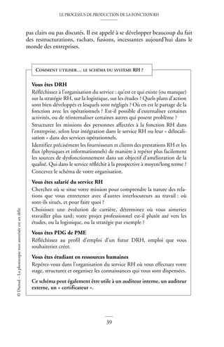LE PROCESSUS DE PRODUCTION DE LA FONCTION RH
39
©
Dunod
–
La
photocopie
non
autorisée
est
un
délit
pas clairs ou pas discutés. Il est appelé à se développer beaucoup du fait
des restructurations, rachats, fusions, incessantes aujourd’hui dans le
monde des entreprises.
Vous êtes DRH
Réfléchissez à l’organisation du service : qu’est ce qui existe (ou manque)
sur la stratégie RH, sur la logistique, sur les études ? Quels plans d’action
sont bien développés et lesquels sont négligés ? Où en est le partage de la
fonction avec les opérationnels ? Est-il possible d’externaliser certaines
activités, ou de réinternaliser certaines autres qui posent problème ?
Structurez les missions des personnes affectées à la fonction RH dans
l’entreprise, selon leur intégration dans le service RH ou leur « délocali-
sation » dans des services opérationnels.
Identifiez précisément les fournisseurs et clients des prestations RH et les
flux (physiques et informationnels) de manière à repérer plus facilement
les sources de dysfonctionnement dans un objectif d’amélioration de la
qualité. Qui dans le service réfléchit à la prospective à moyen/long terme ?
Concevez le schéma de votre organisation.
Vous êtes salarié du service RH
Cherchez où se situe votre mission pour comprendre la nature des rela-
tions que vous entretenez avec d’autres interlocuteurs au travail : où
sont-ils situés, et pour faire quoi ?
Choisissez une évolution de carrière, déterminez où vous aimeriez
travailler plus tard; votre projet professionnel est-il plutôt axé vers les
études, ou la logistique, ou la stratégie par exemple ?
Vous êtes PDG de PME
Réfléchissez au profil d’emploi d’un futur DRH, emploi que vous
souhaiteriez créer.
Vous êtes étudiant en ressources humaines
Repérez-vous dans l’organisation du service RH où vous effectuez votre
stage, structurez et organisez les connaissances qui vous sont dispensées.
Ce schéma peut également être utile à un auditeur interne, un auditeur
externe, un « certificateur ».
COMMENT UTILISER… LE SCHÉMA DU SYSTÈME RH ?
 