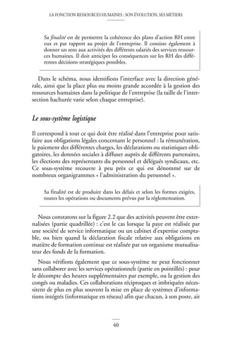 LA FONCTION RESSOURCES HUMAINES : SON ÉVOLUTION, SES MÉTIERS
40
Dans le schéma, nous identifions l’interface avec la direction géné-
rale, ainsi que la place plus ou moins grande accordée à la gestion des
ressources humaines dans la politique de l’entreprise (la taille de l’inter-
section hachurée varie selon chaque entreprise).
Le sous-système logistique
Il correspond à tout ce qui doit être réalisé dans l’entreprise pour satis-
faire aux obligations légales concernant le personnel : la rémunération,
le paiement des différentes charges, les déclarations ou statistiques obli-
gatoires, les données sociales à diffuser auprès de différents partenaires,
les élections des représentants du personnel et délégués syndicaux, etc.
Ce sous-système recouvre à peu près ce qui est dénommé sur de
nombreux organigrammes « l’administration du personnel ».
Nous constatons sur la figure 2.2 que des activités peuvent être exter-
nalisées (partie quadrillée) : c’est le cas lorsque la paye est réalisée par
une société de service informatique ou un cabinet d’expertise compta-
ble, ou bien quand la déclaration fiscale relative aux obligations en
matière de formation continue est réalisée par un organisme mutualisa-
teur des fonds de la formation.
Nous vérifions également que ce sous-système ne peut fonctionner
sans collaborer avec les services opérationnels (partie en pointillés) : pour
le décompte des heures supplémentaires par exemple, ou la gestion des
congés ou maladies. Ces collaborations réciproques et imbriquées néces-
sitent de plus en plus souvent la mise en place de systèmes d’informa-
tions intégrés (informatique en réseau) afin que chacun, à son poste, ait
Sa finalité est de permettre la cohérence des plans d’action RH entre
eux et par rapport au projet de l’entreprise. Il consiste également à
donner un sens aux activités des différents salariés des services ressour-
ces humaines. Il doit anticiper les conséquences sur les RH des diffé-
rentes décisions stratégiques possibles.
Sa finalité est de produire dans les délais et selon les formes exigées,
toutes les opérations ou documents prévus par la réglementation.
 