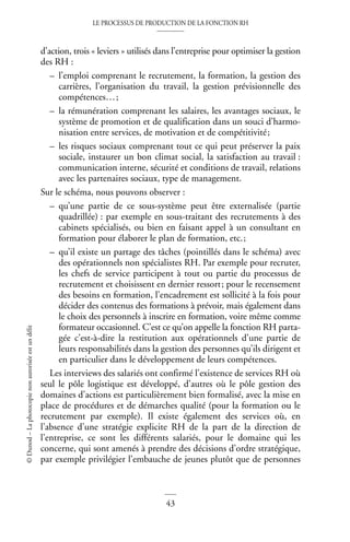 LE PROCESSUS DE PRODUCTION DE LA FONCTION RH
43
©
Dunod
–
La
photocopie
non
autorisée
est
un
délit
d’action, trois « leviers » utilisés dans l’entreprise pour optimiser la gestion
des RH :
– l’emploi comprenant le recrutement, la formation, la gestion des
carrières, l’organisation du travail, la gestion prévisionnelle des
compétences…;
– la rémunération comprenant les salaires, les avantages sociaux, le
système de promotion et de qualification dans un souci d’harmo-
nisation entre services, de motivation et de compétitivité;
– les risques sociaux comprenant tout ce qui peut préserver la paix
sociale, instaurer un bon climat social, la satisfaction au travail :
communication interne, sécurité et conditions de travail, relations
avec les partenaires sociaux, type de management.
Sur le schéma, nous pouvons observer :
– qu’une partie de ce sous-système peut être externalisée (partie
quadrillée) : par exemple en sous-traitant des recrutements à des
cabinets spécialisés, ou bien en faisant appel à un consultant en
formation pour élaborer le plan de formation, etc.;
– qu’il existe un partage des tâches (pointillés dans le schéma) avec
des opérationnels non spécialistes RH. Par exemple pour recruter,
les chefs de service participent à tout ou partie du processus de
recrutement et choisissent en dernier ressort; pour le recensement
des besoins en formation, l’encadrement est sollicité à la fois pour
décider des contenus des formations à prévoir, mais également dans
le choix des personnels à inscrire en formation, voire même comme
formateur occasionnel. C’est ce qu’on appelle la fonction RH parta-
gée c’est-à-dire la restitution aux opérationnels d’une partie de
leurs responsabilités dans la gestion des personnes qu’ils dirigent et
en particulier dans le développement de leurs compétences.
Les interviews des salariés ont confirmé l’existence de services RH où
seul le pôle logistique est développé, d’autres où le pôle gestion des
domaines d’actions est particulièrement bien formalisé, avec la mise en
place de procédures et de démarches qualité (pour la formation ou le
recrutement par exemple). Il existe également des services où, en
l’absence d’une stratégie explicite RH de la part de la direction de
l’entreprise, ce sont les différents salariés, pour le domaine qui les
concerne, qui sont amenés à prendre des décisions d’ordre stratégique,
par exemple privilégier l’embauche de jeunes plutôt que de personnes
 