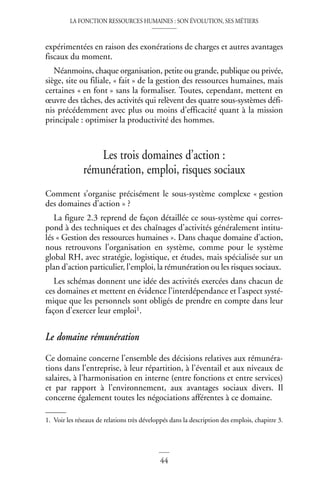 LA FONCTION RESSOURCES HUMAINES : SON ÉVOLUTION, SES MÉTIERS
44
expérimentées en raison des exonérations de charges et autres avantages
fiscaux du moment.
Néanmoins, chaque organisation, petite ou grande, publique ou privée,
siège, site ou filiale, « fait » de la gestion des ressources humaines, mais
certaines « en font » sans la formaliser. Toutes, cependant, mettent en
œuvre des tâches, des activités qui relèvent des quatre sous-systèmes défi-
nis précédemment avec plus ou moins d’efficacité quant à la mission
principale : optimiser la productivité des hommes.
Les trois domaines d’action :
rémunération, emploi, risques sociaux
Comment s’organise précisément le sous-système complexe « gestion
des domaines d’action » ?
La figure 2.3 reprend de façon détaillée ce sous-système qui corres-
pond à des techniques et des chaînages d’activités généralement intitu-
lés « Gestion des ressources humaines ». Dans chaque domaine d’action,
nous retrouvons l’organisation en système, comme pour le système
global RH, avec stratégie, logistique, et études, mais spécialisée sur un
plan d’action particulier, l’emploi, la rémunération ou les risques sociaux.
Les schémas donnent une idée des activités exercées dans chacun de
ces domaines et mettent en évidence l’interdépendance et l’aspect systé-
mique que les personnels sont obligés de prendre en compte dans leur
façon d’exercer leur emploi1.
Le domaine rémunération
Ce domaine concerne l’ensemble des décisions relatives aux rémunéra-
tions dans l’entreprise, à leur répartition, à l’éventail et aux niveaux de
salaires, à l’harmonisation en interne (entre fonctions et entre services)
et par rapport à l’environnement, aux avantages sociaux divers. Il
concerne également toutes les négociations afférentes à ce domaine.
1. Voir les réseaux de relations très développés dans la description des emplois, chapitre 3.
 