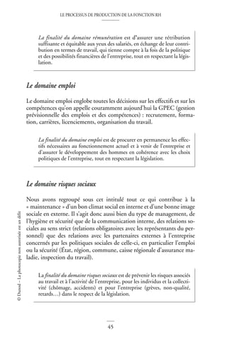 LE PROCESSUS DE PRODUCTION DE LA FONCTION RH
45
©
Dunod
–
La
photocopie
non
autorisée
est
un
délit
Le domaine emploi
Le domaine emploi englobe toutes les décisions sur les effectifs et sur les
compétences qu’on appelle couramment aujourd’hui la GPEC (gestion
prévisionnelle des emplois et des compétences) : recrutement, forma-
tion, carrières, licenciements, organisation du travail.
Le domaine risques sociaux
Nous avons regroupé sous cet intitulé tout ce qui contribue à la
« maintenance » d’un bon climat social en interne et d’une bonne image
sociale en externe. Il s’agit donc aussi bien du type de management, de
l’hygiène et sécurité que de la communication interne, des relations so-
ciales au sens strict (relations obligatoires avec les représentants du per-
sonnel) que des relations avec les partenaires externes à l’entreprise
concernés par les politiques sociales de celle-ci, en particulier l’emploi
ou la sécurité (État, région, commune, caisse régionale d’assurance ma-
ladie, inspection du travail).
La finalité du domaine rémunération est d’assurer une rétribution
suffisante et équitable aux yeux des salariés, en échange de leur contri-
bution en termes de travail, qui tienne compte à la fois de la politique
et des possibilités financières de l’entreprise, tout en respectant la légis-
lation.
La finalité du domaine emploi est de procurer en permanence les effec-
tifs nécessaires au fonctionnement actuel et à venir de l’entreprise et
d’assurer le développement des hommes en cohérence avec les choix
politiques de l’entreprise, tout en respectant la législation.
La finalité du domaine risques sociaux est de prévenir les risques associés
au travail et à l’activité de l’entreprise, pour les individus et la collecti-
vité (chômage, accidents) et pour l’entreprise (grèves, non-qualité,
retards…) dans le respect de la législation.
 