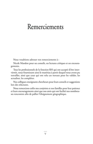 V
Remerciements
Nous voudrions adresser nos remerciements à :
Nicole Mandon pour ses conseils, ses lectures critiques et ses encoura-
gements.
Tous les professionnels de la fonction RH qui ont accepté d’être inter-
viewés, nous fournissant ainsi le matériau à partir duquel nous avons pu
travailler, ainsi que ceux qui ont relu ces travaux pour les valider, les
actualiser, les compléter.
Nos collègues enseignants chercheurs pour leurs conseils et suggestions
lors des relectures.
Nous remercions enfin nos conjoints et nos familles pour leur patience
et leurs encouragements ainsi que nos amis qui ont facilité nos nombreu-
ses rencontres afin de pallier l’éloignement géographique.
 