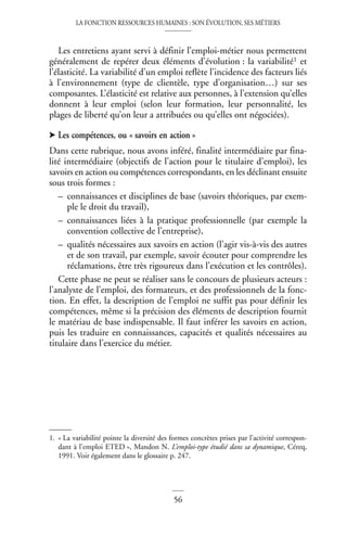 LA FONCTION RESSOURCES HUMAINES : SON ÉVOLUTION, SES MÉTIERS
56
Les entretiens ayant servi à définir l’emploi-métier nous permettent
généralement de repérer deux éléments d’évolution : la variabilité1 et
l’élasticité. La variabilité d’un emploi reflète l’incidence des facteurs liés
à l’environnement (type de clientèle, type d’organisation…) sur ses
composantes. L’élasticité est relative aux personnes, à l’extension qu’elles
donnent à leur emploi (selon leur formation, leur personnalité, les
plages de liberté qu’on leur a attribuées ou qu’elles ont négociées).
➤ Les compétences, ou « savoirs en action »
Dans cette rubrique, nous avons inféré, finalité intermédiaire par fina-
lité intermédiaire (objectifs de l’action pour le titulaire d’emploi), les
savoirs en action ou compétences correspondants, en les déclinant ensuite
sous trois formes :
– connaissances et disciplines de base (savoirs théoriques, par exem-
ple le droit du travail),
– connaissances liées à la pratique professionnelle (par exemple la
convention collective de l’entreprise),
– qualités nécessaires aux savoirs en action (l’agir vis-à-vis des autres
et de son travail, par exemple, savoir écouter pour comprendre les
réclamations, être très rigoureux dans l’exécution et les contrôles).
Cette phase ne peut se réaliser sans le concours de plusieurs acteurs :
l’analyste de l’emploi, des formateurs, et des professionnels de la fonc-
tion. En effet, la description de l’emploi ne suffit pas pour définir les
compétences, même si la précision des éléments de description fournit
le matériau de base indispensable. Il faut inférer les savoirs en action,
puis les traduire en connaissances, capacités et qualités nécessaires au
titulaire dans l’exercice du métier.
1. « La variabilité pointe la diversité des formes concrètes prises par l’activité correspon-
dant à l’emploi ETED », Mandon N. L’emploi-type étudié dans sa dynamique, Céreq,
1991. Voir également dans le glossaire p. 247.
 