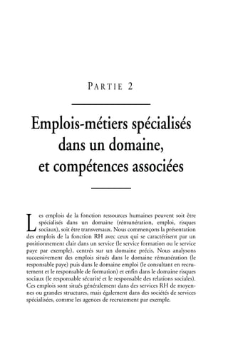 PA R T I E 2
Emplois-métiers spécialisés
dans un domaine,
et compétences associées
es emplois de la fonction ressources humaines peuvent soit être
spécialisés dans un domaine (rémunération, emploi, risques
sociaux), soit être transversaux. Nous commençons la présentation
des emplois de la fonction RH avec ceux qui se caractérisent par un
positionnement clair dans un service (le service formation ou le service
paye par exemple), centrés sur un domaine précis. Nous analysons
successivement des emplois situés dans le domaine rémunération (le
responsable paye) puis dans le domaine emploi (le consultant en recru-
tement et le responsable de formation) et enfin dans le domaine risques
sociaux (le responsable sécurité et le responsable des relations sociales).
Ces emplois sont situés généralement dans des services RH de moyen-
nes ou grandes structures, mais également dans des sociétés de services
spécialisées, comme les agences de recrutement par exemple.
L
 