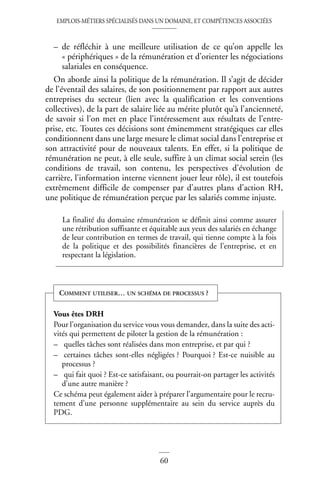 EMPLOIS-MÉTIERS SPÉCIALISÉS DANS UN DOMAINE, ET COMPÉTENCES ASSOCIÉES
60
– de réfléchir à une meilleure utilisation de ce qu’on appelle les
« périphériques » de la rémunération et d’orienter les négociations
salariales en conséquence.
On aborde ainsi la politique de la rémunération. Il s’agit de décider
de l’éventail des salaires, de son positionnement par rapport aux autres
entreprises du secteur (lien avec la qualification et les conventions
collectives), de la part de salaire liée au mérite plutôt qu’à l’ancienneté,
de savoir si l’on met en place l’intéressement aux résultats de l’entre-
prise, etc. Toutes ces décisions sont éminemment stratégiques car elles
conditionnent dans une large mesure le climat social dans l’entreprise et
son attractivité pour de nouveaux talents. En effet, si la politique de
rémunération ne peut, à elle seule, suffire à un climat social serein (les
conditions de travail, son contenu, les perspectives d’évolution de
carrière, l’information interne viennent jouer leur rôle), il est toutefois
extrêmement difficile de compenser par d’autres plans d’action RH,
une politique de rémunération perçue par les salariés comme injuste.
La finalité du domaine rémunération se définit ainsi comme assurer
une rétribution suffisante et équitable aux yeux des salariés en échange
de leur contribution en termes de travail, qui tienne compte à la fois
de la politique et des possibilités financières de l’entreprise, et en
respectant la législation.
Vous êtes DRH
Pour l’organisation du service vous vous demandez, dans la suite des acti-
vités qui permettent de piloter la gestion de la rémunération :
– quelles tâches sont réalisées dans mon entreprise, et par qui ?
– certaines tâches sont-elles négligées ? Pourquoi ? Est-ce nuisible au
processus ?
– qui fait quoi ? Est-ce satisfaisant, ou pourrait-on partager les activités
d’une autre manière ?
Ce schéma peut également aider à préparer l’argumentaire pour le recru-
tement d’une personne supplémentaire au sein du service auprès du
PDG.
COMMENT UTILISER… UN SCHÉMA DE PROCESSUS ?
 