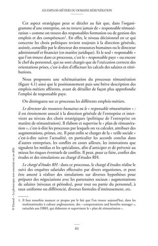LES EMPLOIS-MÉTIERS DU DOMAINE RÉMUNÉRATION
61
©
Dunod
–
La
photocopie
non
autorisée
est
un
délit
Cet aspect stratégique peut se déceler au fait que, dans l’organi-
gramme d’une entreprise, on ne trouve jamais de « responsable rémuné-
ration » comme on trouve des responsables formation ou de gestion des
emplois et des compétences1. En effet, le niveau décisionnel en ce qui
concerne les choix politiques revient toujours à la direction générale,
assistée, conseillée par le directeur des ressources humaines ou le directeur
administratif et financier (en matière juridique). Et le seul « responsable »
que l’on trouve dans ce processus, c’est le « responsable paye » ou encore
le chef du personnel, qui ne sont chargés que de l’exécution correcte des
orientations prises, c’est-à-dire d’effectuer les calculs des salaires et rétri-
butions.
Nous proposons une schématisation du processus rémunération
(figure 4.1) ainsi que le positionnement puis une brève description des
emplois-métiers afférents, avant de détailler de façon plus approfondie
l’emploi de responsable paye.
On distinguera sur ce processus les différents emplois-métiers.
Le directeur des ressources humaines ou le « responsable rémunération » :
il est étroitement associé à la direction générale de l’entreprise et inter-
vient au niveau des choix stratégiques (politique de l’entreprise en
matière de rémunération). Il élabore et supervise le « plan de rémunéra-
tion », c’est-à-dire les processus par lesquels on va calculer, attribuer des
augmentations, primes, etc. Il peut enfin se charger de la « veille sociale »
c’est-à-dire suivre l’actualité, en particulier les accords conclus dans
d’autres entreprises, les conflits en cours ailleurs, les innovations que
signalent les médias et les spécialistes, afin d’anticiper et de prévenir au
mieux les risques éventuels de conflits. Il peut, pour ce faire, confier des
études et des simulations au chargé d’études RH.
Le chargé d’études RH : dans ce processus, le chargé d’études réalise le
suivi des enquêtes salariales effectuées par divers organismes, et peut
être amené à réaliser des simulations sur diverses hypothèses pour
préparer des négociations avec les partenaires sociaux : augmentations
de salaires (niveaux et périodes), pour tout ou partie du personnel, à
taux uniforme ou différencié, diverses formules d’intéressement, etc.
1. Il faut toutefois nuancer ce propos par le fait que l’on trouve aujourd’hui, dans les
multinationales à culture anglosaxonne, des « compensations and benefits manager »,
rattachés aux DRH, qui élaborent et supervisent le « plan de rémunération ».
 