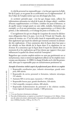 LES EMPLOIS-MÉTIERS DU DOMAINE RÉMUNÉRATION
63
©
Dunod
–
La
photocopie
non
autorisée
est
un
délit
Le chef du personnel ou responsable paye : c’est lui qui supervise la fiabi-
lité de la paye, et est garant de sa conformité avec la réglementation1. Il
fera l’objet de l’emploi-métier qui sera développé plus loin.
Le secrétaire spécialisé paye : c’est lui qui chaque mois, collecte les
informations nécessaires au calcul de la paye de chaque salarié : combien
d’heures supplémentaires a-t-il faites, combien de jours d’absences, et
de quelle nature (congés payés ou sans solde, maladie, formation, par
exemple), a-t-il eu une promotion, une augmentation, a-t-il droit à des
primes, à des indemnités, a-t-il changé de poste et d’indice, etc. ?
C’est également lui qui est chargé de s’acquitter de toutes les déclara-
tions obligatoires liées à la paye, vis-à-vis de l’Urssaf, de l’Assedic, des
caisses de retraite, etc. C’est lui enfin (mais le responsable paye peut le
faire également) qui reçoit les salariés qui viennent contester ou deman-
der des explications : il leur commente alors la façon dont leur paye a
été calculée ou bien décide de la façon dont il va régulariser en cas
d’erreur. Il a conscience que la façon dont il reçoit les salariés dans ces
moments-là et les explications qu’il leur donne par rapport à leur paye
influencent la qualité du climat social de l’entreprise2.
Rappelons que certains emplois-métiers ne sont pas positionnés sur ce
seul processus, mais se retrouvent également ailleurs (cf. les emplois trans-
versaux aux domaines : le DRH, le chargé d’études ou le chef du person-
nel), alors que le responsable paye est exclusivement positionné ici.
Exemples d’entretiens réalisés auprès de professionnels pour décrire ces emplois
• Responsable coordination paye, industrie aéronautique, grande entre-
prise, 600 salariés.
• Responsable du service personnel et formation, industrie mécanique,
191 salariés.
• Assistante RH et service paye, tuyauterie, 1 450 salariés.
• Responsable bureau paye, grande distribution, 320 salariés.
• Chef comptable, transports urbains, 480 salariés.
• Responsable d’administration du personnel et des relations sociales,
Caisse régionale d’assurance maladie, 1 600 personnes.
1. C’est une fonction à dominante technique.
2. Pour plus d’informations, se reporter au travail de O. Liaroutzos et S.A. Mériot : Évolu-
tion des métiers du tertiaire administratif et rénovation de la filière professionnelle de forma-
tion, CEREQ, Foucher, 1998, p. 22, 39 et 75.
 