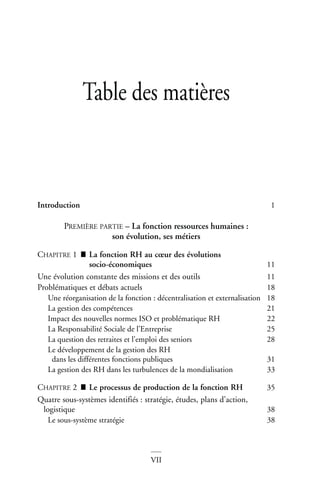 VII
Table des matières
Introduction 1
PREMIÈRE PARTIE – La fonction ressources humaines :
son évolution, ses métiers
CHAPITRE 1 ■ La fonction RH au cœur des évolutions
socio-économiques 11
Une évolution constante des missions et des outils 11
Problématiques et débats actuels 18
Une réorganisation de la fonction : décentralisation et externalisation 18
La gestion des compétences 21
Impact des nouvelles normes ISO et problématique RH 22
La Responsabilité Sociale de l’Entreprise 25
La question des retraites et l’emploi des seniors 28
Le développement de la gestion des RH
dans les différentes fonctions publiques 31
La gestion des RH dans les turbulences de la mondialisation 33
CHAPITRE 2 ■ Le processus de production de la fonction RH 35
Quatre sous-systèmes identifiés : stratégie, études, plans d’action,
logistique 38
Le sous-système stratégie 38
 