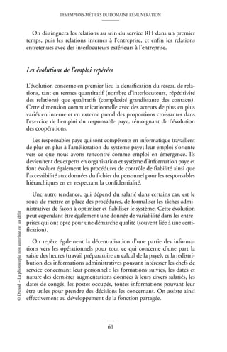 LES EMPLOIS-MÉTIERS DU DOMAINE RÉMUNÉRATION
69
©
Dunod
–
La
photocopie
non
autorisée
est
un
délit
On distinguera les relations au sein du service RH dans un premier
temps, puis les relations internes à l’entreprise, et enfin les relations
entretenues avec des interlocuteurs extérieurs à l’entreprise.
Les évolutions de l’emploi repérées
L’évolution concerne en premier lieu la densification du réseau de rela-
tions, tant en termes quantitatif (nombre d’interlocuteurs, répétitivité
des relations) que qualitatifs (complexité grandissante des contacts).
Cette dimension communicationnelle avec des acteurs de plus en plus
variés en interne et en externe prend des proportions croissantes dans
l’exercice de l’emploi du responsable paye, témoignant de l’évolution
des coopérations.
Les responsables paye qui sont compétents en informatique travaillent
de plus en plus à l’amélioration du système paye; leur emploi s’oriente
vers ce que nous avons rencontré comme emploi en émergence. Ils
deviennent des experts en organisation et système d’information paye et
font évoluer également les procédures de contrôle de fiabilité ainsi que
l’accessibilité aux données du fichier du personnel pour les responsables
hiérarchiques en en respectant la confidentialité.
Une autre tendance, qui dépend du salarié dans certains cas, est le
souci de mettre en place des procédures, de formaliser les tâches admi-
nistratives de façon à optimiser et fiabiliser le système. Cette évolution
peut cependant être également une donnée de variabilité dans les entre-
prises qui ont opté pour une démarche qualité (souvent liée à une certi-
fication).
On repère également la décentralisation d’une partie des informa-
tions vers les opérationnels pour tout ce qui concerne d’une part la
saisie des heures (travail préparatoire au calcul de la paye), et la redistri-
bution des informations administratives pouvant intéresser les chefs de
service concernant leur personnel : les formations suivies, les dates et
nature des dernières augmentations données à leurs divers salariés, les
dates de congés, les postes occupés, toutes informations pouvant leur
être utiles pour prendre des décisions les concernant. On assiste ainsi
effectivement au développement de la fonction partagée.
 