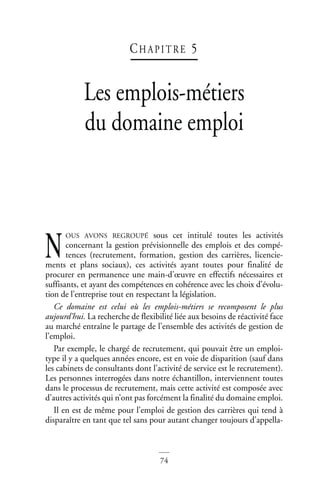74
CH AP I T RE 5
Les emplois-métiers
du domaine emploi
OUS AVONS REGROUPÉ sous cet intitulé toutes les activités
concernant la gestion prévisionnelle des emplois et des compé-
tences (recrutement, formation, gestion des carrières, licencie-
ments et plans sociaux), ces activités ayant toutes pour finalité de
procurer en permanence une main-d’œuvre en effectifs nécessaires et
suffisants, et ayant des compétences en cohérence avec les choix d’évolu-
tion de l’entreprise tout en respectant la législation.
Ce domaine est celui où les emplois-métiers se recomposent le plus
aujourd’hui. La recherche de flexibilité liée aux besoins de réactivité face
au marché entraîne le partage de l’ensemble des activités de gestion de
l’emploi.
Par exemple, le chargé de recrutement, qui pouvait être un emploi-
type il y a quelques années encore, est en voie de disparition (sauf dans
les cabinets de consultants dont l’activité de service est le recrutement).
Les personnes interrogées dans notre échantillon, interviennent toutes
dans le processus de recrutement, mais cette activité est composée avec
d’autres activités qui n’ont pas forcément la finalité du domaine emploi.
Il en est de même pour l’emploi de gestion des carrières qui tend à
disparaître en tant que tel sans pour autant changer toujours d’appella-
N
 