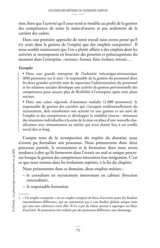 LES EMPLOIS-MÉTIERS DU DOMAINE EMPLOI
75
©
Dunod
–
La
photocopie
non
autorisée
est
un
délit
tion, bien que l’activité qu’il sous-tend se modifie au profit de la gestion
des compétences de toute la main-d’œuvre et pas seulement de la
carrière des cadres.
Dans une première approche de notre travail nous avons pensé qu’il
n’y avait dans la gestion de l’emploi que des emplois composites1. Il
nous semble maintenant que l’on a plutôt affaire à des emplois dont les
activités se recomposent en fonction des priorités et préoccupations du
moment dans l’entreprise : recruter, former, faire évoluer, retenir….
Exemples
• Dans une grande entreprise de l’industrie mécanique-aéronautique
(600 personnes sur le site) : le responsable de la gestion du personnel dont
les deux grandes activités sont de superviser l’administration du personnel
et les relations sociales développe une activité de gestion prévisionnelle des
compétences pour assurer plus de flexibilité à l’entreprise après trois plans
sociaux.
• Dans une caisse régionale d’assurance maladie (1 600 personnes), le
responsable de gestion des carrières qui s’occupait traditionnellement du
recrutement, doit transformer son activité en une gestion et un suivi de
l’emploi et des compétences et développer la mobilité interne : réexamen
des situations individuelles à la suite de la mise en place d’une nouvelle clas-
sification avec rémunération au mérite qui avait donné lieu à un conflit
social dur et long.
Compte tenu de la recomposition des emplois du domaine, nous
n’avons pu formaliser son processus. Nous présenterons donc deux
processus partiels, le recrutement et la formation dont nous avons
tendance à dire qu’ils formeront dans l’avenir un seul et unique proces-
sus lorsque la gestion des compétences nécessitera leur intégration. C’est
ce que nous verrons dans les évolutions repérées, à la fin du chapitre.
Nous présenterons dans ce domaine, deux emplois-métiers :
– le consultant en recrutement intervenant en cabinet (fonction
externalisée),
– le responsable formation.
1. « Un emploi composite » est un emploi composé de blocs d’activités ayant des finalités
intermédiaires différentes, qui ne concourent pas à une finalité globale unique mais
qui sont sans cohérence entre elles. Il n’y a pas de valeur ajoutée à regrouper ces blocs
d’activités. Ils pourraient être réalisés par des personnes différentes sans dommage.
 