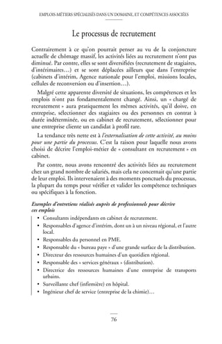 EMPLOIS-MÉTIERS SPÉCIALISÉS DANS UN DOMAINE, ET COMPÉTENCES ASSOCIÉES
76
Le processus de recrutement
Contrairement à ce qu’on pourrait penser au vu de la conjoncture
actuelle de chômage massif, les activités liées au recrutement n’ont pas
diminué. Par contre, elles se sont diversifiées (recrutement de stagiaires,
d’intérimaires…) et se sont déplacées ailleurs que dans l’entreprise
(cabinets d’intérim, Agence nationale pour l’emploi, missions locales,
cellules de reconversion ou d’insertion…).
Malgré cette apparente diversité de situations, les compétences et les
emplois n’ont pas fondamentalement changé. Ainsi, un « chargé de
recrutement » aura pratiquement les mêmes activités, qu’il doive, en
entreprise, sélectionner des stagiaires ou des personnes en contrat à
durée indéterminée, ou en cabinet de recrutement, sélectionner pour
une entreprise cliente un candidat à profil rare.
La tendance très nette est à l’externalisation de cette activité, au moins
pour une partie du processus. C’est la raison pour laquelle nous avons
choisi de décrire l’emploi-métier de « consultant en recrutement » en
cabinet.
Par contre, nous avons rencontré des activités liées au recrutement
chez un grand nombre de salariés, mais cela ne concernait qu’une partie
de leur emploi. Ils intervenaient à des moments ponctuels du processus,
la plupart du temps pour vérifier et valider les compétence techniques
ou spécifiques à la fonction.
Exemples d’entretiens réalisés auprès de professionnels pour décrire
ces emplois
• Consultants indépendants en cabinet de recrutement.
• Responsables d’agence d’intérim, dont un à un niveau régional, et l’autre
local.
• Responsables du personnel en PME.
• Responsable du « bureau paye » d’une grande surface de la distribution.
• Directeur des ressources humaines d’un quotidien régional.
• Responsable des « services généraux » (distribution).
• Directrice des ressources humaines d’une entreprise de transports
urbains.
• Surveillante chef (infirmière) en hôpital.
• Ingénieur chef de service (entreprise de la chimie)…
 