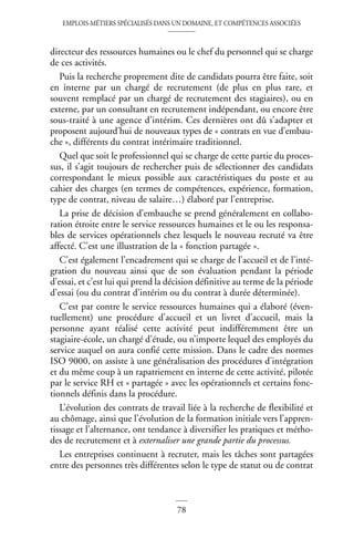 EMPLOIS-MÉTIERS SPÉCIALISÉS DANS UN DOMAINE, ET COMPÉTENCES ASSOCIÉES
78
directeur des ressources humaines ou le chef du personnel qui se charge
de ces activités.
Puis la recherche proprement dite de candidats pourra être faite, soit
en interne par un chargé de recrutement (de plus en plus rare, et
souvent remplacé par un chargé de recrutement des stagiaires), ou en
externe, par un consultant en recrutement indépendant, ou encore être
sous-traité à une agence d’intérim. Ces dernières ont dû s’adapter et
proposent aujourd’hui de nouveaux types de « contrats en vue d’embau-
che », différents du contrat intérimaire traditionnel.
Quel que soit le professionnel qui se charge de cette partie du proces-
sus, il s’agit toujours de rechercher puis de sélectionner des candidats
correspondant le mieux possible aux caractéristiques du poste et au
cahier des charges (en termes de compétences, expérience, formation,
type de contrat, niveau de salaire…) élaboré par l’entreprise.
La prise de décision d’embauche se prend généralement en collabo-
ration étroite entre le service ressources humaines et le ou les responsa-
bles de services opérationnels chez lesquels le nouveau recruté va être
affecté. C’est une illustration de la « fonction partagée ».
C’est également l’encadrement qui se charge de l’accueil et de l’inté-
gration du nouveau ainsi que de son évaluation pendant la période
d’essai, et c’est lui qui prend la décision définitive au terme de la période
d’essai (ou du contrat d’intérim ou du contrat à durée déterminée).
C’est par contre le service ressources humaines qui a élaboré (éven-
tuellement) une procédure d’accueil et un livret d’accueil, mais la
personne ayant réalisé cette activité peut indifféremment être un
stagiaire-école, un chargé d’étude, ou n’importe lequel des employés du
service auquel on aura confié cette mission. Dans le cadre des normes
ISO 9000, on assiste à une généralisation des procédures d’intégration
et du même coup à un rapatriement en interne de cette activité, pilotée
par le service RH et « partagée » avec les opérationnels et certains fonc-
tionnels définis dans la procédure.
L’évolution des contrats de travail liée à la recherche de flexibilité et
au chômage, ainsi que l’évolution de la formation initiale vers l’appren-
tissage et l’alternance, ont tendance à diversifier les pratiques et métho-
des de recrutement et à externaliser une grande partie du processus.
Les entreprises continuent à recruter, mais les tâches sont partagées
entre des personnes très différentes selon le type de statut ou de contrat
 