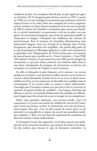 EMPLOIS-MÉTIERS SPÉCIALISÉS DANS UN DOMAINE, ET COMPÉTENCES ASSOCIÉES
80
conditions de prix. Les entreprises font de plus en plus appel aux agen-
ces d’intérim (35 % d’augmentation de leur activité en 1997 et autant
en 1998) car c’est une stratégie de recrutement qui minimise à la fois les
risques d’erreur et les coûts. Dans une entreprise de services (organisa-
tion de croisières sur divers fleuves européens) où le turn over est proche
de 100 % (métiers de l’hôtellerie restauration plus encore que batelle-
rie, et activité saisonnière), un partenariat a été mis en place avec une
agence de recrutement hongroise, qui envoie du personnel qualifié en
restauration et langues, l’entreprise leur établissant des contrats de
travail français. Pour le moment, les formalités administratives sont
relativement longues, mais avec l’entrée de la Hongrie dans l’Union
Européenne, elles devraient être simplifiées. On entend déjà parler de
ce type de pratiques en Allemagne également, et elles vont certainement
se généraliser avec l’élargissement de l’Union d’une part, et la pénurie
de main-d’œuvre qui se profile sur le « Vieux Continent ». Cette PME
(350 salariés à l’année) a 3 personnes du service RH (sur 6) chargées du
recrutement, ce qui peut laisser entrevoir une évolution allant dans le
sens d’une réintégration de pratiques de recrutement en interne aux
entreprises si le marché de l’emploi se tend à nouveau.
En effet, la démarche la plus fréquente est la suivante : on recrute
quelqu’un en intérim; cette personne semble convenir, on la recrute en
contrat à durée déterminée (contrat de un an ou un an et demi renou-
velables une fois), et si la conjoncture est favorable et le candidat toujours
convainquant, il est recruté enfin en contrat à durée indéterminée.
L’avantage pour l’entreprise consiste à ne pas avoir à trier et à recevoir en
entretien un grand nombre de candidats : c’est l’agence d’intérim qui
effectue ce pré-tri, et la période d’observation du candidat est suffisam-
ment longue pour être certain de ne pas se tromper sur ses compétences.
Enfin, cette procédure représente « une sécurité morale » face à la
conjoncture et à l’avenir du marché (la visibilité de l’activité de l’entre-
prise n’étant pas bonne, ou bien le traumatisme vécu lors de licencie-
ments passés, font que « l’on est plus rassuré de savoir qu’en cas de
nécessité il sera possible de se séparer du recruté sans procédure juridi-
que complexe »). Bref, c’est une façon de contourner les contraintes du
droit des contrats à durée indéterminée…
Si l’entreprise recrute des apprentis, c’est le plus souvent une politi-
que du service ressources humaines, qui contacte les écoles ou la cham-
bre des métiers pour donner le type de formation recherchée. La
 