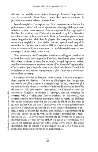 LES EMPLOIS-MÉTIERS DU DOMAINE EMPLOI
81
©
Dunod
–
La
photocopie
non
autorisée
est
un
délit
sélection des candidats sera ensuite effectuée par le service du personnel
avec le responsable hiérarchique, comme dans tout recrutement de
personne en contrat à durée indéterminée.
Pour des stagiaires, l’entreprise peut faire un recensement des besoins
puis n’accepter des candidatures spontanées qu’en regard des postes ou
missions repérés : nous trouvons alors un responsable des stages spécia-
lisé dans les relations avec l’Éducation nationale et qui fait l’interface
entre les services de l’entreprise et les lieux de formation pouvant inté-
resser l’organisation. Mais dans la plupart des entreprises, le recrute-
ment d’un stagiaire va être réalisé par un opérationnel auquel la
secrétaire de direction ou le service RH aura transmis un curriculum
vitae arrivé en candidature spontanée. Le candidat stagiaire sera ou non
convoqué à un entretien, selon le cas.
Nous constatons que l’entreprise a tendance à déléguer la recherche
et le tri des candidatures (agences d’intérim, Association pour l’emploi
des cadres, cabinets de consultants, écoles) ce qui déplace un certain
nombre de compétences en recrutement à l’extérieur de l’organisation.
C’est la raison pour laquelle nous avons choisi de décrire l’emploi de
consultant en recrutement qui recouvre le plus d’activités et de compé-
tences dans ce champ.
En période de crise de l’emploi, nous assistons à ce que nous pour-
rions appeler des dérives… On voit se développer dans les grandes
entreprises des offres de contrat de stages longs (un an), rémunérés plus
ou moins selon le niveau de qualification demandé, ou encore des offres
de contrats VIE (Volontaires International en Entreprise) pour des
entreprises françaises implantées à l’étranger, qui ont remplacé les
contrats VSNE (Volontaires Service National en Entreprise). Ces
contrats ont une durée limitée et sont peu payés au regard des diplômes
des jeunes postulants (souvent des titulaires de DESS ou diplômés de
grandes écoles). Ces contrats d’un nouveau type ne sont généralement
pas suivis d’embauche et assurent une main-d’œuvre hautement quali-
fiée, capable de mener des missions ponctuelles, et qui permettent de
créer un « vivier » en cas de reprise de l’activité et ainsi faciliter le recru-
tement en CDI. Le développement parallèle de formations en contrats
d’apprentissage de haut niveau (DESS ou écoles de commerce) voit
également certaines entreprises offrir, année après année, des places
d’apprenti, dont le contrat n’est pas transformé en CDI à l’issue de la
formation, mais remplacé par un nouvel apprenti.
 
