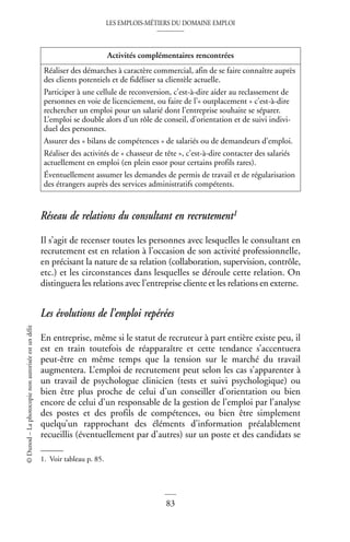 LES EMPLOIS-MÉTIERS DU DOMAINE EMPLOI
83
©
Dunod
–
La
photocopie
non
autorisée
est
un
délit
Réseau de relations du consultant en recrutement1
Il s’agit de recenser toutes les personnes avec lesquelles le consultant en
recrutement est en relation à l’occasion de son activité professionnelle,
en précisant la nature de sa relation (collaboration, supervision, contrôle,
etc.) et les circonstances dans lesquelles se déroule cette relation. On
distinguera les relations avec l’entreprise cliente et les relations en externe.
Les évolutions de l’emploi repérées
En entreprise, même si le statut de recruteur à part entière existe peu, il
est en train toutefois de réapparaître et cette tendance s’accentuera
peut-être en même temps que la tension sur le marché du travail
augmentera. L’emploi de recrutement peut selon les cas s’apparenter à
un travail de psychologue clinicien (tests et suivi psychologique) ou
bien être plus proche de celui d’un conseiller d’orientation ou bien
encore de celui d’un responsable de la gestion de l’emploi par l’analyse
des postes et des profils de compétences, ou bien être simplement
quelqu’un rapprochant des éléments d’information préalablement
recueillis (éventuellement par d’autres) sur un poste et des candidats se
Activités complémentaires rencontrées
Réaliser des démarches à caractère commercial, afin de se faire connaître auprès
des clients potentiels et de fidéliser sa clientèle actuelle.
Participer à une cellule de reconversion, c’est-à-dire aider au reclassement de
personnes en voie de licenciement, ou faire de l’« outplacement » c’est-à-dire
rechercher un emploi pour un salarié dont l’entreprise souhaite se séparer.
L’emploi se double alors d’un rôle de conseil, d’orientation et de suivi indivi-
duel des personnes.
Assurer des « bilans de compétences » de salariés ou de demandeurs d’emploi.
Réaliser des activités de « chasseur de tête », c’est-à-dire contacter des salariés
actuellement en emploi (en plein essor pour certains profils rares).
Éventuellement assumer les demandes de permis de travail et de régularisation
des étrangers auprès des services administratifs compétents.
1. Voir tableau p. 85.
 