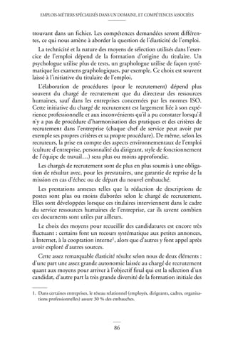 EMPLOIS-MÉTIERS SPÉCIALISÉS DANS UN DOMAINE, ET COMPÉTENCES ASSOCIÉES
86
trouvant dans un fichier. Les compétences demandées seront différen-
tes, ce qui nous amène à aborder la question de l’élasticité de l’emploi.
La technicité et la nature des moyens de sélection utilisés dans l’exer-
cice de l’emploi dépend de la formation d’origine du titulaire. Un
psychologue utilise plus de tests, un graphologue utilise de façon systé-
matique les examens graphologiques, par exemple. Ce choix est souvent
laissé à l’initiative du titulaire de l’emploi.
L’élaboration de procédures (pour le recrutement) dépend plus
souvent du chargé de recrutement que du directeur des ressources
humaines, sauf dans les entreprises concernées par les normes ISO.
Cette initiative du chargé de recrutement est largement liée à son expé-
rience professionnelle et aux inconvénients qu’il a pu constater lorsqu’il
n’y a pas de procédure d’harmonisation des pratiques et des critères de
recrutement dans l’entreprise (chaque chef de service peut avoir par
exemple ses propres critères et sa propre procédure). De même, selon les
recruteurs, la prise en compte des aspects environnementaux de l’emploi
(culture d’entreprise, personnalité du dirigeant, style de fonctionnement
de l’équipe de travail…) sera plus ou moins approfondie.
Les chargés de recrutement sont de plus en plus soumis à une obliga-
tion de résultat avec, pour les prestataires, une garantie de reprise de la
mission en cas d’échec ou de départ du nouvel embauché.
Les prestations annexes telles que la rédaction de descriptions de
postes sont plus ou moins élaborées selon le chargé de recrutement.
Elles sont développées lorsque ces titulaires interviennent dans le cadre
du service ressources humaines de l’entreprise, car ils savent combien
ces documents sont utiles par ailleurs.
Le choix des moyens pour recueillir des candidatures est encore très
fluctuant : certains font un recours systématique aux petites annonces,
à Internet, à la cooptation interne1, alors que d’autres y font appel après
avoir exploré d’autres sources.
Cette assez remarquable élasticité résulte selon nous de deux éléments :
d’une part une assez grande autonomie laissée au chargé de recrutement
quant aux moyens pour arriver à l’objectif final qui est la sélection d’un
candidat, d’autre part la très grande diversité de la formation initiale des
1. Dans certaines entreprises, le réseau relationnel (employés, dirigeants, cadres, organisa-
tions professionnelles) assure 30 % des embauches.
 