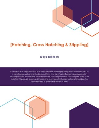 [Hatching, Cross Hatching & Stippling]
[Doug Spencer]
Overview: Hatching and cross hatching are linear drawing techniques that can be used to
create texture, value, and the illusion of form and light. Typically used as an application
technique when the medium is linear in nature, hatching and cross hatching are often used
together. Stippling is a pen and ink drawing technique that uses small dots to build up the
value needed to create the illusion of form.
 
