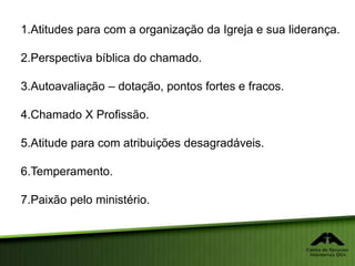 1.Atitudes para com a organização da Igreja e sua liderança.
2.Perspectiva bíblica do chamado.
3.Autoavaliação – dotação, pontos fortes e fracos.
4.Chamado X Profissão.
5.Atitude para com atribuições desagradáveis.
6.Temperamento.
7.Paixão pelo ministério.
 