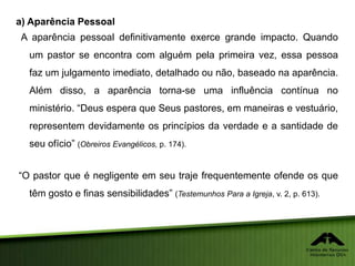 a) Aparência Pessoal
A aparência pessoal definitivamente exerce grande impacto. Quando
um pastor se encontra com alguém pela primeira vez, essa pessoa
faz um julgamento imediato, detalhado ou não, baseado na aparência.
Além disso, a aparência torna-se uma influência contínua no
ministério. “Deus espera que Seus pastores, em maneiras e vestuário,
representem devidamente os princípios da verdade e a santidade de
seu ofício” (Obreiros Evangélicos, p. 174).
“O pastor que é negligente em seu traje frequentemente ofende os que
têm gosto e finas sensibilidades” (Testemunhos Para a Igreja, v. 2, p. 613).
 
