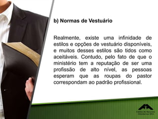 b) Normas de Vestuário
Realmente, existe uma infinidade de
estilos e opções de vestuário disponíveis,
e muitos desses estilos são tidos como
aceitáveis. Contudo, pelo fato de que o
ministério tem a reputação de ser uma
profissão de alto nível, as pessoas
esperam que as roupas do pastor
correspondam ao padrão profissional.
 